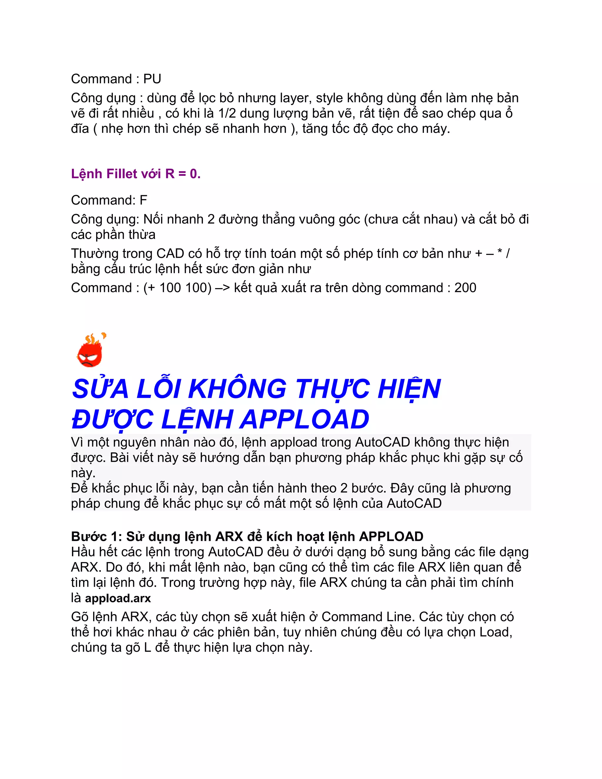 Command : PU
Công dụng : dùng để lọc bỏ nhưng layer, style không dùng đến làm nhẹ bản
vẽ đi rất nhiều , có khi là 1/2 dung lượng bản vẽ, rất tiện để sao chép qua ổ
đĩa ( nhẹ hơn thì chép sẽ nhanh hơn ), tăng tốc độ đọc cho máy.
Lệnh Fillet với R = 0.
Command: F
Công dụng: Nối nhanh 2 đường thẳng vuông góc (chưa cắt nhau) và cắt bỏ đi
các phần thừa
Thường trong CAD có hỗ trợ tính toán một số phép tính cơ bản như + – * /
bằng cấu trúc lệnh hết sức đơn giản như
Command : (+ 100 100) –> kết quả xuất ra trên dòng command : 200
SỬA LỖI KHÔNG THỰC HIỆN
ĐƯỢC LỆNH APPLOAD
Vì một nguyên nhân nào đó, lệnh appload trong AutoCAD không thực hiện
được. Bài viết này sẽ hướng dẫn bạn phương pháp khắc phục khi gặp sự cố
này.
Để khắc phục lỗi này, bạn cần tiến hành theo 2 bước. Đây cũng là phương
pháp chung để khắc phục sự cố mất một số lệnh của AutoCAD
Bước 1: Sử dụng lệnh ARX để kích hoạt lệnh APPLOAD
Hầu hết các lệnh trong AutoCAD đều ở dưới dạng bổ sung bằng các file dạng
ARX. Do đó, khi mất lệnh nào, bạn cũng có thể tìm các file ARX liên quan để
tìm lại lệnh đó. Trong trường hợp này, file ARX chúng ta cần phải tìm chính
là appload.arx
Gõ lệnh ARX, các tùy chọn sẽ xuất hiện ở Command Line. Các tùy chọn có
thể hơi khác nhau ở các phiên bản, tuy nhiên chúng đều có lựa chọn Load,
chúng ta gõ L để thực hiện lựa chọn này.
 