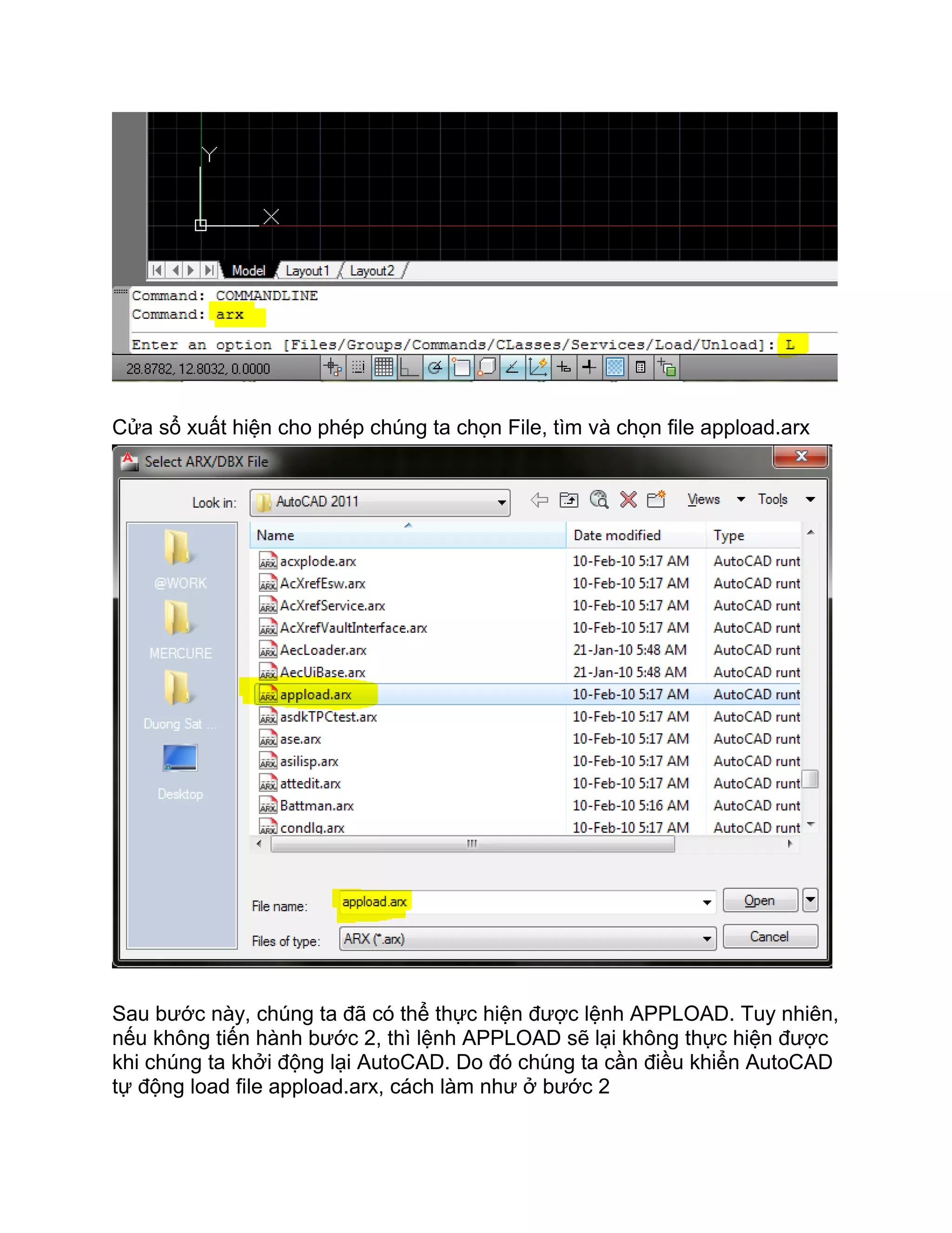 Cửa sổ xuất hiện cho phép chúng ta chọn File, tìm và chọn file appload.arx
Sau bước này, chúng ta đã có thể thực hiện được lệnh APPLOAD. Tuy nhiên,
nếu không tiến hành bước 2, thì lệnh APPLOAD sẽ lại không thực hiện được
khi chúng ta khởi động lại AutoCAD. Do đó chúng ta cần điều khiển AutoCAD
tự động load file appload.arx, cách làm như ở bước 2
 