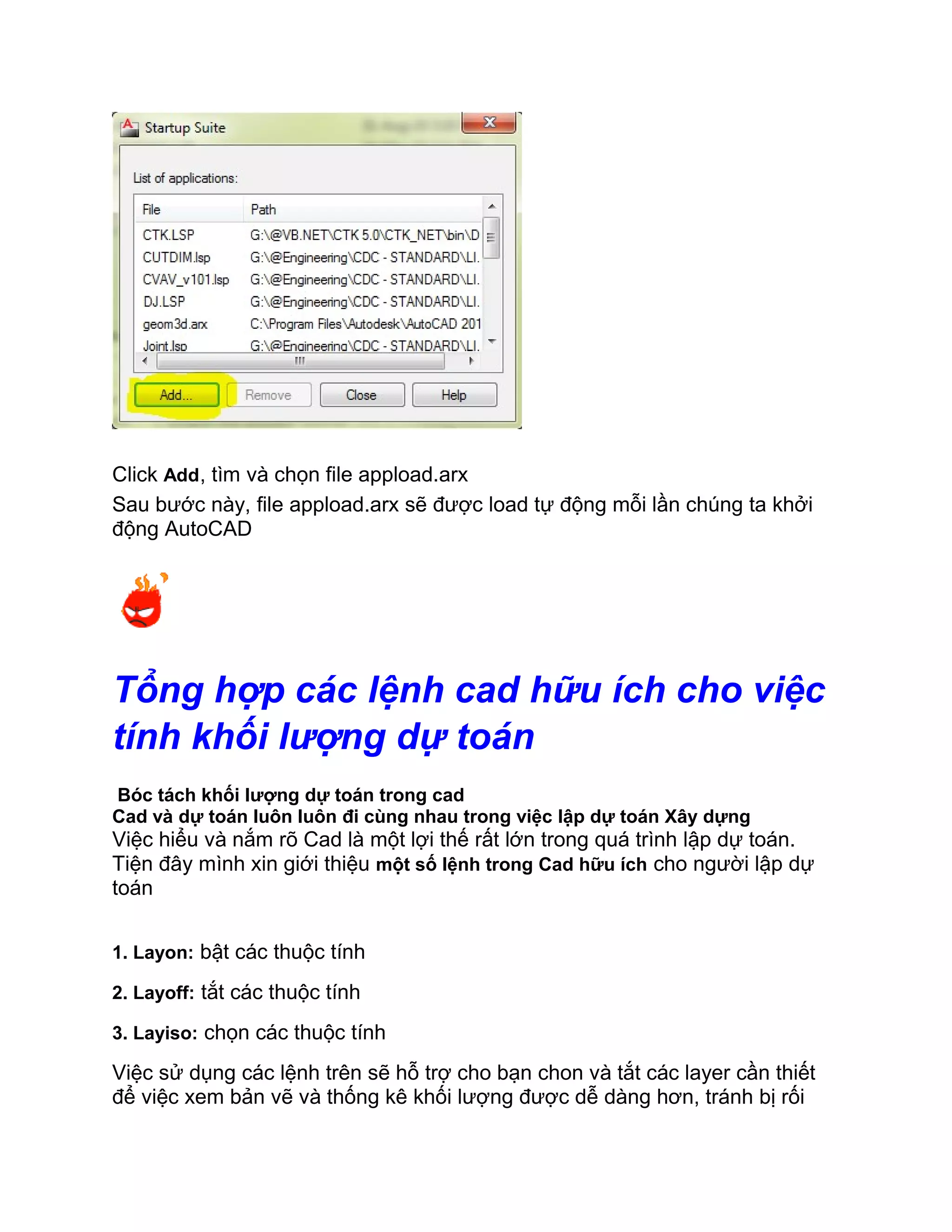 Click Add, tìm và chọn file appload.arx
Sau bước này, file appload.arx sẽ được load tự động mỗi lần chúng ta khởi
động AutoCAD
Tổng hợp các lệnh cad hữu ích cho việc
tính khối lượng dự toán
Bóc tách khối lượng dự toán trong cad
Cad và dự toán luôn luôn đi cùng nhau trong việc lập dự toán Xây dựng
Việc hiểu và nắm rõ Cad là một lợi thế rất lớn trong quá trình lập dự toán.
Tiện đây mình xin giới thiệu một số lệnh trong Cad hữu ích cho người lập dự
toán
1. Layon: bật các thuộc tính
2. Layoff: tắt các thuộc tính
3. Layiso: chọn các thuộc tính
Việc sử dụng các lệnh trên sẽ hỗ trợ cho bạn chon và tắt các layer cần thiết
để việc xem bản vẽ và thống kê khối lượng được dễ dàng hơn, tránh bị rối
 