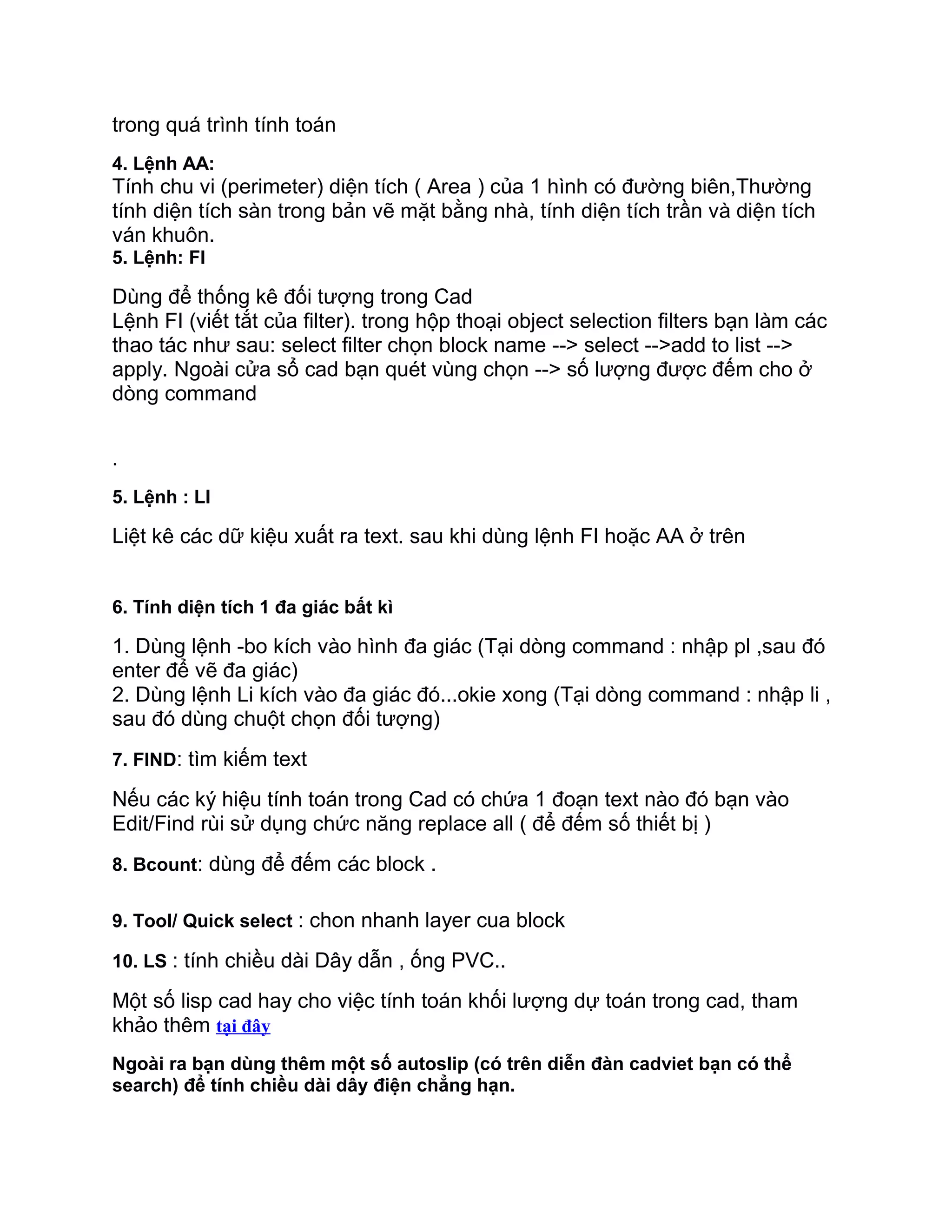 trong quá trình tính toán
4. Lệnh AA:
Tính chu vi (perimeter) diện tích ( Area ) của 1 hình có đường biên,Thường
tính diện tích sàn trong bản vẽ mặt bằng nhà, tính diện tích trần và diện tích
ván khuôn.
5. Lệnh: FI
Dùng để thống kê đối tượng trong Cad
Lệnh FI (viết tắt của filter). trong hộp thoại object selection filters bạn làm các
thao tác như sau: select filter chọn block name --> select -->add to list -->
apply. Ngoài cửa sổ cad bạn quét vùng chọn --> số lượng được đếm cho ở
dòng command
.
5. Lệnh : LI
Liệt kê các dữ kiệu xuất ra text. sau khi dùng lệnh FI hoặc AA ở trên
6. Tính diện tích 1 đa giác bất kì
1. Dùng lệnh -bo kích vào hình đa giác (Tại dòng command : nhập pl ,sau đó
enter để vẽ đa giác)
2. Dùng lệnh Li kích vào đa giác đó...okie xong (Tại dòng command : nhập li ,
sau đó dùng chuột chọn đối tượng)
7. FIND: tìm kiếm text
Nếu các ký hiệu tính toán trong Cad có chứa 1 đoạn text nào đó bạn vào
Edit/Find rùi sử dụng chức năng replace all ( để đếm số thiết bị )
8. Bcount: dùng để đếm các block .
9. Tool/ Quick select : chon nhanh layer cua block
10. LS : tính chiều dài Dây dẫn , ống PVC..
Một số lisp cad hay cho việc tính toán khối lượng dự toán trong cad, tham
khảo thêm tại đây
Ngoài ra bạn dùng thêm một số autoslip (có trên diễn đàn cadviet bạn có thể
search) để tính chiều dài dây điện chẳng hạn.
 
