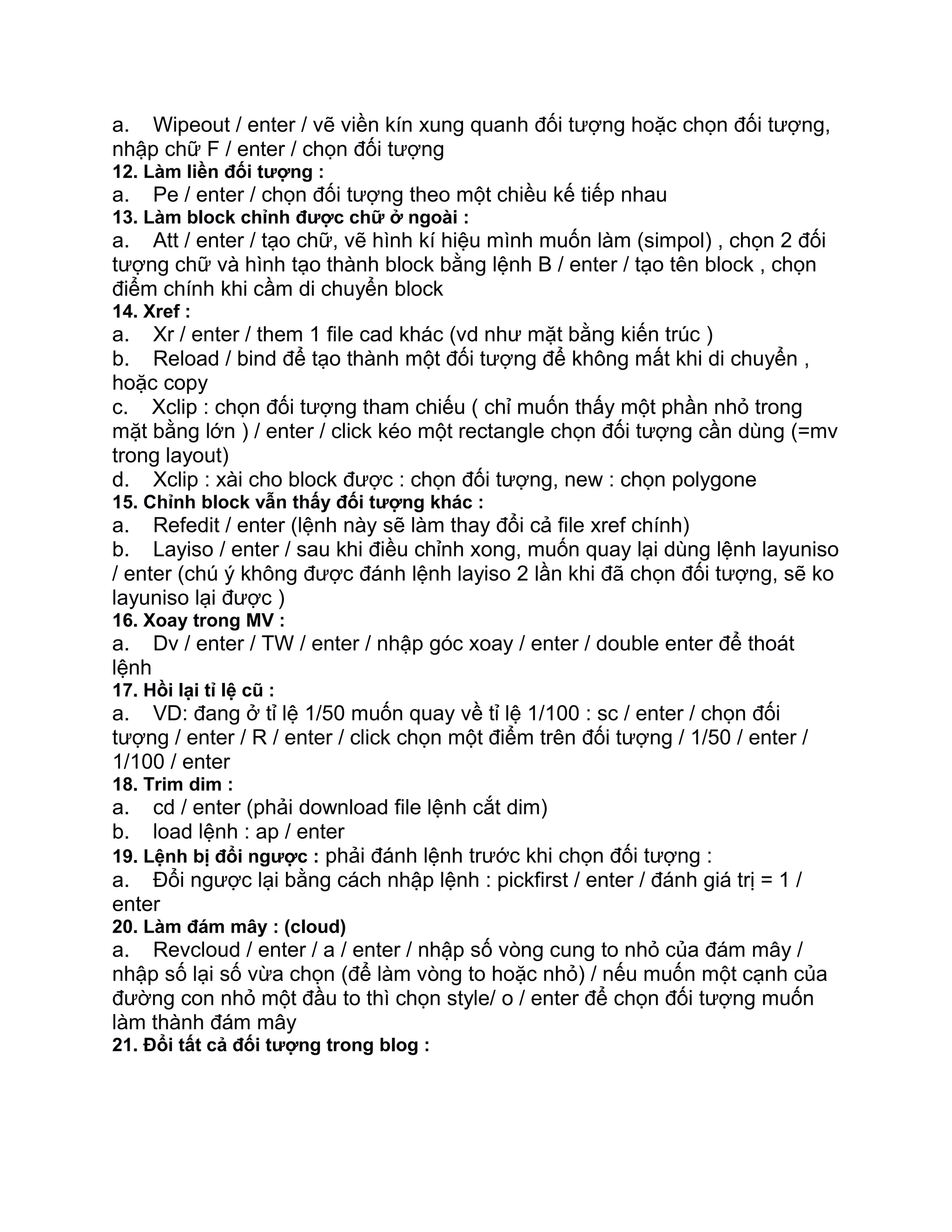 a. Wipeout / enter / vẽ viền kín xung quanh đối tượng hoặc chọn đối tượng,
nhập chữ F / enter / chọn đối tượng
12. Làm liền đối tượng :
a. Pe / enter / chọn đối tượng theo một chiều kế tiếp nhau
13. Làm block chỉnh được chữ ở ngoài :
a. Att / enter / tạo chữ, vẽ hình kí hiệu mình muốn làm (simpol) , chọn 2 đối
tượng chữ và hình tạo thành block bằng lệnh B / enter / tạo tên block , chọn
điểm chính khi cầm di chuyển block
14. Xref :
a. Xr / enter / them 1 file cad khác (vd như mặt bằng kiến trúc )
b. Reload / bind để tạo thành một đối tượng để không mất khi di chuyển ,
hoặc copy
c. Xclip : chọn đối tượng tham chiếu ( chỉ muốn thấy một phần nhỏ trong
mặt bằng lớn ) / enter / click kéo một rectangle chọn đối tượng cần dùng (=mv
trong layout)
d. Xclip : xài cho block được : chọn đối tượng, new : chọn polygone
15. Chỉnh block vẫn thấy đối tượng khác :
a. Refedit / enter (lệnh này sẽ làm thay đổi cả file xref chính)
b. Layiso / enter / sau khi điều chỉnh xong, muốn quay lại dùng lệnh layuniso
/ enter (chú ý không được đánh lệnh layiso 2 lần khi đã chọn đối tượng, sẽ ko
layuniso lại được )
16. Xoay trong MV :
a. Dv / enter / TW / enter / nhập góc xoay / enter / double enter để thoát
lệnh
17. Hồi lại tỉ lệ cũ :
a. VD: đang ở tỉ lệ 1/50 muốn quay về tỉ lệ 1/100 : sc / enter / chọn đối
tượng / enter / R / enter / click chọn một điểm trên đối tượng / 1/50 / enter /
1/100 / enter
18. Trim dim :
a. cd / enter (phải download file lệnh cắt dim)
b. load lệnh : ap / enter
19. Lệnh bị đổi ngược : phải đánh lệnh trước khi chọn đối tượng :
a. Đổi ngược lại bằng cách nhập lệnh : pickfirst / enter / đánh giá trị = 1 /
enter
20. Làm đám mây : (cloud)
a. Revcloud / enter / a / enter / nhập số vòng cung to nhỏ của đám mây /
nhập số lại số vừa chọn (để làm vòng to hoặc nhỏ) / nếu muốn một cạnh của
đường con nhỏ một đầu to thì chọn style/ o / enter để chọn đối tượng muốn
làm thành đám mây
21. Đổi tất cả đối tượng trong blog :
 