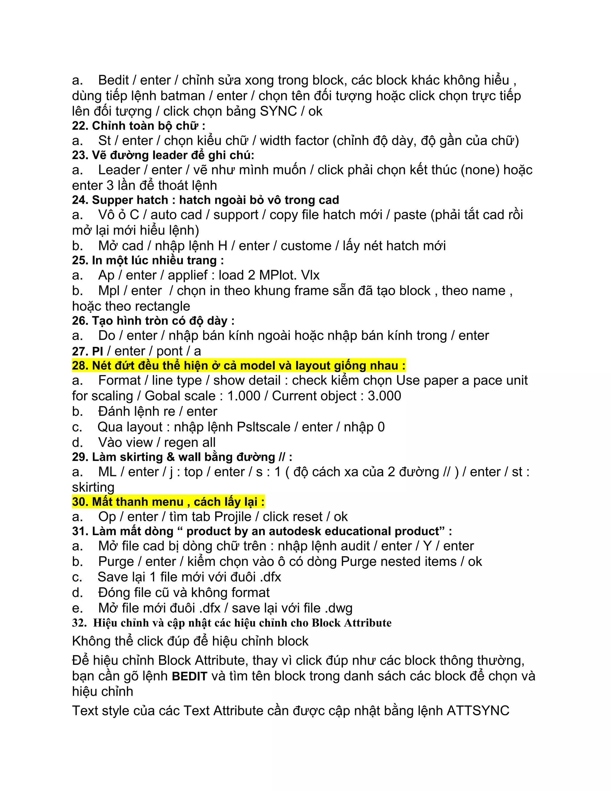 a. Bedit / enter / chỉnh sửa xong trong block, các block khác không hiểu ,
dùng tiếp lệnh batman / enter / chọn tên đối tượng hoặc click chọn trực tiếp
lên đối tượng / click chọn bảng SYNC / ok
22. Chỉnh toàn bộ chữ :
a. St / enter / chọn kiểu chữ / width factor (chỉnh độ dày, độ gần của chữ)
23. Vẽ đường leader để ghi chú:
a. Leader / enter / vẽ như mình muốn / click phải chọn kết thúc (none) hoặc
enter 3 lần để thoát lệnh
24. Supper hatch : hatch ngoài bỏ vô trong cad
a. Vô ỏ C / auto cad / support / copy file hatch mới / paste (phải tắt cad rồi
mở lại mới hiểu lệnh)
b. Mở cad / nhập lệnh H / enter / custome / lấy nét hatch mới
25. In một lúc nhiều trang :
a. Ap / enter / applief : load 2 MPlot. Vlx
b. Mpl / enter / chọn in theo khung frame sẵn đã tạo block , theo name ,
hoặc theo rectangle
26. Tạo hình tròn có độ dày :
a. Do / enter / nhập bán kính ngoài hoặc nhập bán kính trong / enter
27. Pl / enter / pont / a
28. Nét đứt đều thể hiện ở cả model và layout giống nhau :
a. Format / line type / show detail : check kiểm chọn Use paper a pace unit
for scaling / Gobal scale : 1.000 / Current object : 3.000
b. Đánh lệnh re / enter
c. Qua layout : nhập lệnh Psltscale / enter / nhập 0
d. Vào view / regen all
29. Làm skirting & wall bằng đường // :
a. ML / enter / j : top / enter / s : 1 ( độ cách xa của 2 đường // ) / enter / st :
skirting
30. Mất thanh menu , cách lấy lại :
a. Op / enter / tìm tab Projile / click reset / ok
31. Làm mất dòng “ product by an autodesk educational product” :
a. Mở file cad bị dòng chữ trên : nhập lệnh audit / enter / Y / enter
b. Purge / enter / kiểm chọn vào ô có dòng Purge nested items / ok
c. Save lại 1 file mới với đuôi .dfx
d. Đóng file cũ và không format
e. Mở file mới đuôi .dfx / save lại với file .dwg
32. Hiệu chỉnh và cập nhật các hiệu chỉnh cho Block Attribute
Không thể click đúp để hiệu chỉnh block
Để hiệu chỉnh Block Attribute, thay vì click đúp như các block thông thường,
bạn cần gõ lệnh BEDIT và tìm tên block trong danh sách các block để chọn và
hiệu chỉnh
Text style của các Text Attribute cần được cập nhật bằng lệnh ATTSYNC
 