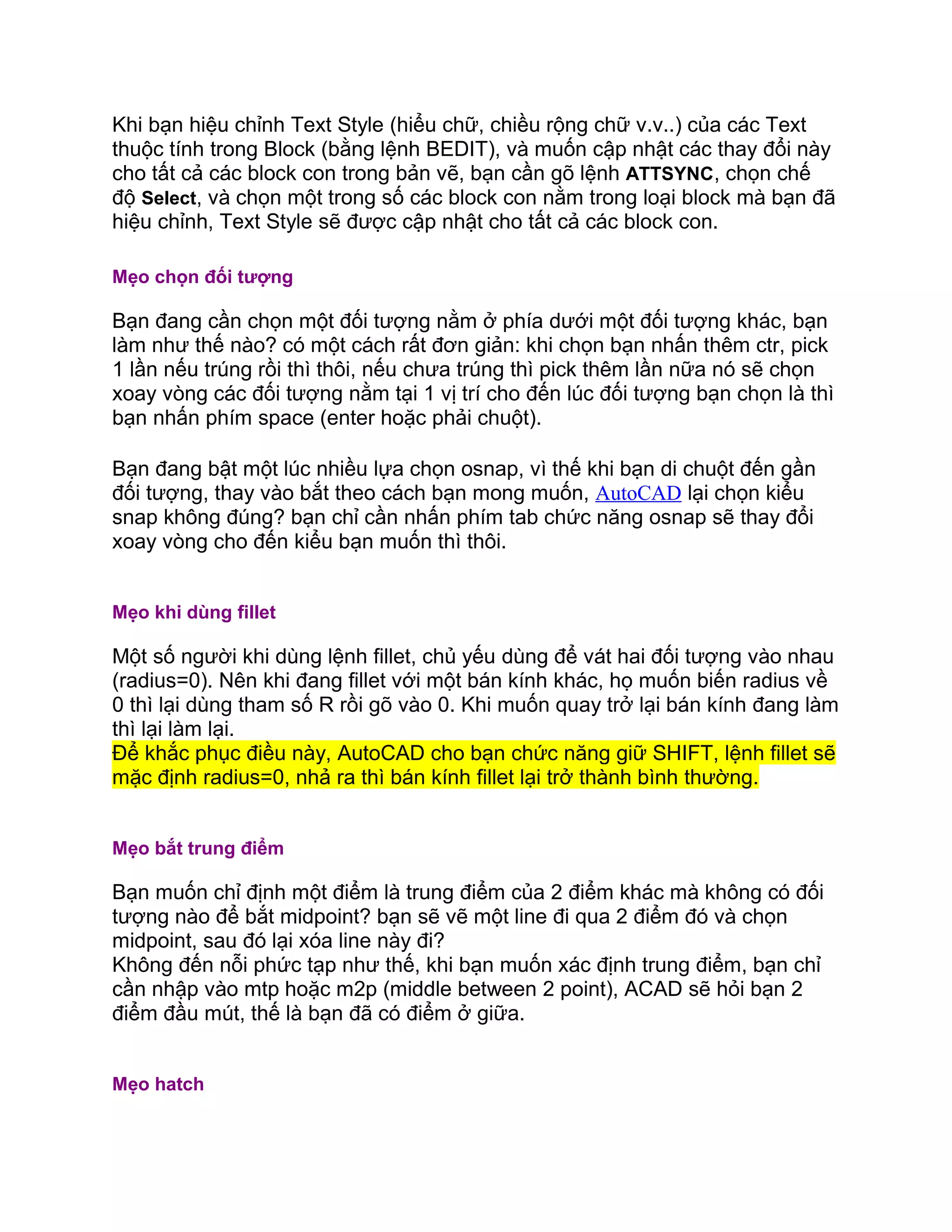Khi bạn hiệu chỉnh Text Style (hiểu chữ, chiều rộng chữ v.v..) của các Text
thuộc tính trong Block (bằng lệnh BEDIT), và muốn cập nhật các thay đổi này
cho tất cả các block con trong bản vẽ, bạn cần gõ lệnh ATTSYNC, chọn chế
độ Select, và chọn một trong số các block con nằm trong loại block mà bạn đã
hiệu chỉnh, Text Style sẽ được cập nhật cho tất cả các block con.
Mẹo chọn đối tượng
Bạn đang cần chọn một đối tượng nằm ở phía dưới một đối tượng khác, bạn
làm như thế nào? có một cách rất đơn giản: khi chọn bạn nhấn thêm ctr, pick
1 lần nếu trúng rồi thì thôi, nếu chưa trúng thì pick thêm lần nữa nó sẽ chọn
xoay vòng các đối tượng nằm tại 1 vị trí cho đến lúc đối tượng bạn chọn là thì
bạn nhấn phím space (enter hoặc phải chuột).
Bạn đang bật một lúc nhiều lựa chọn osnap, vì thế khi bạn di chuột đến gần
đối tượng, thay vào bắt theo cách bạn mong muốn, AutoCAD lại chọn kiểu
snap không đúng? bạn chỉ cần nhấn phím tab chức năng osnap sẽ thay đổi
xoay vòng cho đến kiểu bạn muốn thì thôi.
Mẹo khi dùng fillet
Một số người khi dùng lệnh fillet, chủ yếu dùng để vát hai đối tượng vào nhau
(radius=0). Nên khi đang fillet với một bán kính khác, họ muốn biến radius về
0 thì lại dùng tham số R rồi gõ vào 0. Khi muốn quay trở lại bán kính đang làm
thì lại làm lại.
Để khắc phục điều này, AutoCAD cho bạn chức năng giữ SHIFT, lệnh fillet sẽ
mặc định radius=0, nhả ra thì bán kính fillet lại trở thành bình thường.
Mẹo bắt trung điểm
Bạn muốn chỉ định một điểm là trung điểm của 2 điểm khác mà không có đối
tượng nào để bắt midpoint? bạn sẽ vẽ một line đi qua 2 điểm đó và chọn
midpoint, sau đó lại xóa line này đi?
Không đến nỗi phức tạp như thế, khi bạn muốn xác định trung điểm, bạn chỉ
cần nhập vào mtp hoặc m2p (middle between 2 point), ACAD sẽ hỏi bạn 2
điểm đầu mút, thế là bạn đã có điểm ở giữa.
Mẹo hatch
 