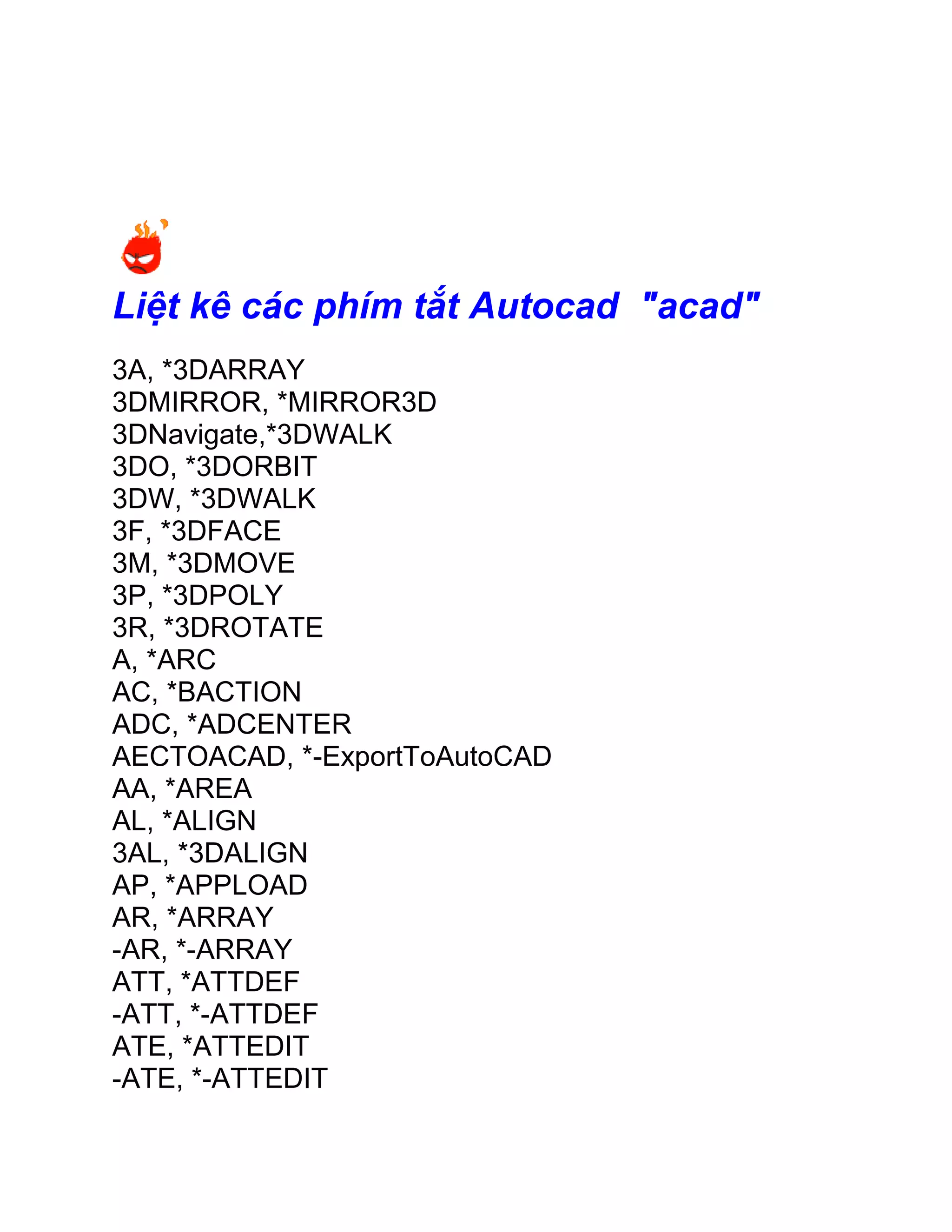 Liệt kê các phím tắt Autocad "acad"
3A, *3DARRAY
3DMIRROR, *MIRROR3D
3DNavigate,*3DWALK
3DO, *3DORBIT
3DW, *3DWALK
3F, *3DFACE
3M, *3DMOVE
3P, *3DPOLY
3R, *3DROTATE
A, *ARC
AC, *BACTION
ADC, *ADCENTER
AECTOACAD, *-ExportToAutoCAD
AA, *AREA
AL, *ALIGN
3AL, *3DALIGN
AP, *APPLOAD
AR, *ARRAY
-AR, *-ARRAY
ATT, *ATTDEF
-ATT, *-ATTDEF
ATE, *ATTEDIT
-ATE, *-ATTEDIT
 
