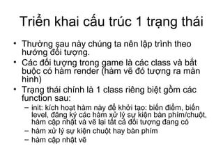 Triển khai cấu trúc 1 trạng thái
• Thường sau này chúng ta nên lập trình theo
hướng đối tượng.
• Các đối tượng trong game là các class và bắt
buộc có hàm render (hàm vẽ đó tượng ra màn
hình)
• Trạng thái chính là 1 class riêng biệt gồm các
function sau:
– init: kích hoạt hàm này để khởi tạo: biến điểm, biến
level, đăng ký các hàm xử lý sự kiện bàn phím/chuột,
hàm cập nhật và vẽ lại tất cả đối tượng đang có
– hàm xử lý sự kiện chuột hay bàn phím
– hàm cập nhật vẽ
 