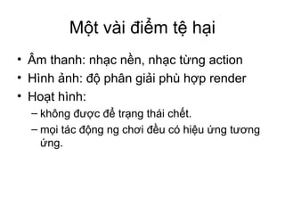 Một vài điểm tệ hại
• Âm thanh: nhạc nền, nhạc từng action
• Hình ảnh: độ phân giải phù hợp render
• Hoạt hình:
– không được để trạng thái chết.
– mọi tác động ng chơi đều có hiệu ứng tương
ứng.
 