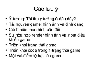 Các lưu ý
• Ý tưởng: Tôi tìm ý tưởng ở đâu đây?
• Tài nguyên game: hình ảnh và định dạng
• Cách hiện màn hình cân đối
• Sự hòa hợp render hình ảnh và input điều
khiển game
• Triển khai trạng thái game
• Triển khai code trong 1 trạng thái game
• Một vài điểm tệ hại của game
 