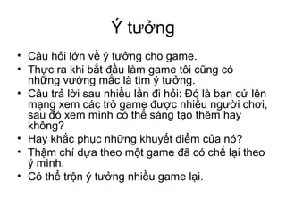 Ý tưởng
• Câu hỏi lớn về ý tưởng cho game.
• Thực ra khi bắt đầu làm game tôi cũng có
những vướng mắc là tìm ý tưởng.
• Câu trả lời sau nhiều lần đi hỏi: Đó là bạn cứ lên
mạng xem các trò game được nhiều người chơi,
sau đó xem mình có thể sáng tạo thêm hay
không?
• Hay khắc phục những khuyết điểm của nó?
• Thậm chí dựa theo một game đã có chế lại theo
ý mình.
• Có thể trộn ý tưởng nhiều game lại.
 