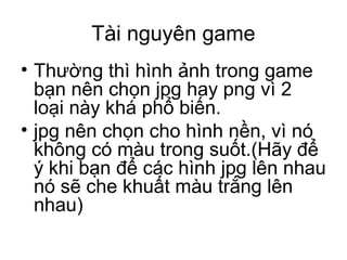Tài nguyên game
• Thường thì hình ảnh trong game
bạn nên chọn jpg hay png vì 2
loại này khá phổ biến.
• jpg nên chọn cho hình nền, vì nó
không có màu trong suốt.(Hãy để
ý khi bạn để các hình jpg lên nhau
nó sẽ che khuất màu trắng lên
nhau)
 