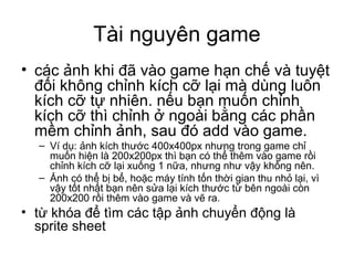 Tài nguyên game
• các ảnh khi đã vào game hạn chế và tuyệt
đối không chỉnh kích cỡ lại mà dùng luôn
kích cỡ tự nhiên. nếu bạn muốn chỉnh
kích cỡ thì chỉnh ở ngoài bằng các phần
mềm chỉnh ảnh, sau đó add vào game.
– Ví dụ: ảnh kích thước 400x400px nhưng trong game chỉ
muốn hiện là 200x200px thì bạn có thể thêm vào game rồi
chỉnh kích cỡ lại xuống 1 nữa, nhưng như vậy không nên.
– Ảnh có thể bị bể, hoặc máy tính tốn thời gian thu nhỏ lại, vì
vậy tốt nhất bạn nên sửa lại kích thước từ bên ngoài còn
200x200 rồi thêm vào game và vẽ ra.
• từ khóa để tìm các tập ảnh chuyển động là
sprite sheet
 