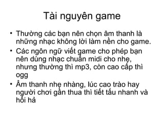 Tài nguyên game
• Thường các bạn nên chọn âm thanh là
những nhạc không lời làm nền cho game.
• Các ngôn ngữ viết game cho phép bạn
nên dùng nhạc chuẩn midi cho nhẹ,
nhưng thường thì mp3, còn cao cấp thì
ogg
• Âm thanh nhẹ nhàng, lúc cao trào hay
người chơi gần thua thì tiết tấu nhanh và
hối hả
 