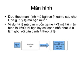 Màn hình
• Dựa theo màn hình mà bạn có fit game sau cho
luôn giữ tỷ lệ mà bạn muốn.
• Ví dụ: tỷ lệ mà bạn muốn game 4x3 mà hệ màn
hình là 16x9 thì bạn lấy cái cạnh nhỏ nhất là 9
làm gốc, rồi cân cạnh 4 theo tỷ lệ.
 