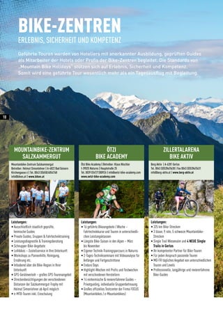 MOUNTAINBIKE-ZENTRUM
SALZKAMMERGUT
Mountainbike-Zentrum Salzkammergut
Betreiber: Helmut Simonlehner | A-4822 Bad Goisern
Kirchengasse 4 | Tel. 0043 (0)650/4054768
info@biken.at | www.biken.at
Leistungen:
• Ausschließlich staatlich geprüfte,
heimische Guides
• Private Guides, Gruppen  Fahrtechniktraining
• Leistungsdiagnostik  Trainingsberatung
• Schnupper-Bike-Angebote
• Leihbikes – Zustellservice in Ihre Unterkunft
• Workshops zu Pannenhilfe, Reinigung,
Ernährung etc.
• Infoabend über die Bike-Region in Ihrer
Unterkunft
• GPS-Geräteverleih – großes GPS-Tourenangebot
• Streckenbesichtigungen der verschiedenen
Distanzen der Salzkammergut-Trophy mit
Helmut Simonlehner ab April möglich
• e-MTB-Touren inkl. Einschulung
ZILLERTALARENA
BIKE AKTIV
Berg Aktiv | A-6281 Gerlos
Tel. 0043 (0)5284/5630 | Fax 0043 (0)5284/5631
info@berg-aktiv.at | www.berg-aktiv.at
Leistungen:
• 325 km Bike-Strecken
• 3 blaue, 9 rote, 5 schwarze Mountainbike-
	Strecken
• Single Trail Wiesenalm und 4 NEUE Single
	 Trails in Gerlos
• Ihr kompetenter Partner für Bike-Touren
• Für jeden Anspruch passende Touren
• MO-FR tägliches Angebot von unterschiedlichen	
	 Touren und Levels
• Professionelle, langjährige und reviererfahrene 	
	Bike-Guides
BIKE-ZENTREN
ERLEBNIS, SICHERHEIT UND KOMPETENZ
Geführte Touren werden von Hoteliers mit anerkannter Ausbildung, geprüften Guides
als Mitarbeiter der Hotels oder Profis der Bike-Zentren begleitet. Die Standards von
„Mountain Bike Holidays“ stützen sich auf Erlebnis, Sicherheit und Kompetenz.
Somit wird eine geführte Tour wesentlich mehr als ein Tagesausflug mit Begleitung.
ÖTZI
BIKE ACADEMY
Leistungen:
• 16 geführte Bikeangebote / Woche –
	 Fahrtechnikkurse und Touren in unterschiedli-
chen Leistungsklassen
• Längste Bike-Saison in den Alpen – März
bis November
• Eigener Technik-Trainingsparcours in Naturns
• 2-Tages-Technikseminare mit Videoanalyse für
Anfänger und Fortgeschrittene
• Enduro Days
• Highlight-Wochen mit Profis und Testwochen
mit verschiedenen Herstellern
• 14 einheimische  reviererfahrene Guides –
Privatguiding, individuelle Gruppenbetreuung
• Großes offizielles Testcenter der Firma FOCUS
(Mountainbikes / e-Mountainbikes)
Ötzi Bike Academy | Betreiber: Klaus Nischler
I-39025 Naturns | Hauptstraße 25
Tel. 0039 0347/1300926 | info@oetzi-bike-academy.com
www.oetzi-bike-academy.com
10
 