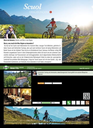 Scuol
Marco de Gennaro, Hotelier und Biker in der Region
Marco, was macht die Bike-Region so besonders?
“Du bist auf der Suche nach Höhenmetern für trainierte Biker, lässigen Trail-Abfahrten, geführten Er-
lebnis-Touren und Fahrtechnik-Trainings, aber auch nach leichteren Touren mit wenig Höhenmetern und
Kombi-Touren mit der Seilbahn? Dann bist du im Dreiländereck Scuol, Samnaun, Val Müstair richtig! 800
Kilometer ausgewiesene Touren in allen Schwierigkeitsstufen ziehen sich durch eine der schönsten Land-
schaften überhaupt. Auf Panoramatrails und Schmugglerpfaden, durch abgeschiedene Bilderbuchdörfer
und Schluchten, sowie rund um den Schweizerischen Nationalpark findest du neben der urpsrünglichen
Landschaft die perfekten Bike-Bedingungen. Einige der Touren lassen sich mit einer Gondel-, Zug- oder
Postautofahrt kombinieren, um Teilstücke, die es besonders in sich haben, einzusparen.”
GRAUBÜNDEN
www.filli-scuol.chHotel Filli 333 Familie de Gennaro
CH-7550 Scuol, 0041 (0)81 / 8649927
Diverse Zimmerkategorien buchbar. Für die Abrechnunge in € gilt der jew. Tageskurs
Preise pro ÜN/Person im Doppelzimmer mit HP
€ 110,– € 140,–
Fahrtechnik-Training und interessante, abwechslungsreiche Touren geführt von unserem Bikepartner
“Alptrails”
Lage: Am Ortsrand von Scuol und doch zentral und ruhig gelegen
Verpflegung: Engadiner Frühstücksbuffet mit einheimischen Produkten. 4-Gang Verwöhnhalbpension,
bekanntes à la carte Restaurant mit Bündner und internationalen Spezialitäten, auch glutenfrei
Best for
•Direkter Einstieg vom Hotel in viele reizvolle Bike-Touren
•Bergbahnen mit Biketransport, Zug  Postauto in der Region inklusive
•Kostenloser Wäscheservice für Bike-Bekleidung
•1. Scuoler Ladys-Bikewoche: 03. - 09. Juli 2016
 More:
•Gratis WLan im ganzen Haus
•Idyllische Hotelterrasse
•Das 4.000 m² Wellnesszentrum “Engadin Bad” mit großer Saunalandschaft zum Spezialpreis
Tour  Trail Easy  e-MTB Freeride  Parks
13
 