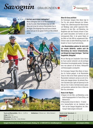 Savognin Tourismus im Surses, CH-7460 Savognin, Stradung, Tel. +41 (0)81/6591616, ferien@savognin.ch www.savognin.ch/biken
Gerfried, was ist deine Lieblingstour?
Meine Lieblingstour führt an der Moorlandschaft auf
der Alp Flix vorbei. Diese Hochebene liegt auf 2.000
Meter und ist das Ziel mehrerer Mountainbike-Fans in
der Region. Die einzigartige Flora und Fauna in diesem
Gebiet kann gut mit der ganzen Familie per Bike entdeckt
werden.
Savognin
Biken für Gross und Klein
Die Ferienregion Savognin Bivio Albula liegt im
Parc Ela, dem grössten Naturpark der Schweiz.
Flowige Trails, abwechslungsreiche Naturstrassen
und Waldwege sowie perfekt organisierte Bike-
transporte mit dem Bike- und Wanderbus, den
Bergbahnen oder dem Postauto erfreuen in Savo-
gnin sowohl Genussbiker und Familien als auch
leistungsstarke Biker. In der ganzen Region ist
das Biken auf über 800 km ausgewiesenen Bike-
Strecken sowie auf jedem Wanderweg erlaubt. Die
Auswahl an Touren ist groß und vielseitig.
„Zum Mountainbiken gehören für mich nicht
nur rasante Abfahrten, sondern auch die
Überwindung des inneren Schweinehundes,
zum Beispiel bei langen Anstiegen.“ (Gerfried
Gaugelhofer, Bikeguide)
Mit der Bike-App von Graubünden Ferien können
die Touren optimal vorbereitet und alle wichtigen
Informationen heruntergeladen werden. Unterwegs
kann man jederzeit auf die Karten, Höhenprofile
und Distanzangaben zurückgreifen.
Die Ferienregion Savognin Bivio Albula ist beson-
ders für Familien geeignet. In der Mountainbike
School for Kids lernen Kinder spielerisch wie das
Mountainbike funktioniert und wie sie sich im Ge-
lände sicher bewegen können. Der betreute Pinoc-
chio-Club bietet Spiel, Spaß und Spannung für alle
Kids von 3 bis 12 Jahren. Die Kinder können spielen
und herumtollen, während die Eltern in Ruhe eine
Bike-Tour unternehmen.
Neues in der Region:
• Bequem mit dem Bike- und Wanderbus zu den
besten Ausgangspunkten für Touren (Bring- und
Abholservice)
• Mountainbike School for Kids (6 – 10 Jahre)
• Im Sommer/Herbst mit der Gästekarte freie
Fahrt auf den Savognin Bergbahnen inkl. Bike-
transport (www.savognin.ch/elacard)
Touren in der Datenbank: 36
10 20 30 40 50 60
Touren ab Meereshöhe: 834 m - 2.670 m
Länge: 839,7 km
Höhenmeter: 35.209 hm
Bikesaison: Mitte Mai - Ende Oktober
Seilbahnen: 2 (Ende Juni - Mitte Oktober)
GRAUBÜNDEN
14
 