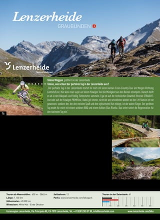 Ferienregion Lenzerheide, Via Principala 80, CH-7078 Lenzerheide, Tel. +41 (0)81/385 57 00, info@lenzerheide.com www.lenzerheide.com/bike
Lenzerheide
„Mit dem Lift aufs Rothorn und von dort aus über die legendäre Bike Attack Strecke zum Älpli See
Trail, am See vorbei Richtung Arosa und dann wieder mit der Hörnli- und Urdenbahn zurück. Als
Dessert wartet der Bikepark bis nach Lenzerheide.“ (Geheimtipp von Tobias Woggon)
Bikespaß für alle
Eine fantastische Berglandschaft, mehrere Bergbahnen als Aufstiegshilfen, ein neu ausgebauter Bikepark
und interessante Mountainbike-Strecken aller Schwierigkeitsgrade ziehen jedes Jahr tausende Biker an. Bei
einem Tourenmix von felsigen Gipfeln in beachtlichen Höhen bis zur Familientour mit sanften Anstiegen und
reichlich Einkehrmöglichkeiten kommen alle Biker auf ihre Kosten. Piz Scalottas, Alp Sanaspans, Alp Stätz
und natürlich das berühmte Rothorn gehören zu den Klassikern unter den Mountainbike-Touren. Die Tour auf
das Parpaner Rothorn ist zwar anstrengend und nimmt den Großteil des Tages in Anspruch, aber sie darf auch
in deinem Touren-Repertoire keinesfalls fehlen.
„Mein Lieblingstrail ist der Welschtobeltrail. Vom Rothorn auf die Furcletta und dann runter nach
Arosa, 12 km flowigster Singeltrail.“ (Tobias Woggon)
Neues in der Region: • Jolande Neff ist Botschafterin der Bikeregion Lenzerheide
• Die 5 neuen Bikepark Strecken – von einfach bis schwierig
• Neue XC-Strecke rund um die Talstation Rothorn
• Neue GPS-Touren
Touren ab Meereshöhe: 630 m - 2865 m
Länge: 1.130 km
Höhenmeter: 42.000 hm
Bikesaison: Mitte Mai - Ende Oktober
Seilbahnen: 12
Parks: www.lenzerheide.com/bikepark
Touren in der Datenbank: 41
10 20 30 40 50 60
Tobias Woggon, größter Fan der Lenzerheide
Tobias, wie schaut der perfekte Tag in der Lenzerheide aus?
„Der perfekte Tag in der Lenzerheide startet für mich mit einer kleinen Cross-Country-Tour am Morgen Richtung
Lantsch/Lenz. Hier kann man super auf einem flowigen Trail die Müdigkeit aus den Beinen strampeln. Danach heißt
es ab in den Bikepark und fleißig Tiefenmeter sammeln. Egal ob auf der technischen Downhill Strecke STRAIGHT-
line oder auf der flowigen PRIMEline. Dabei gilt immer, nicht der am schnellsten wieder bei der Lift Station ist hat
gewonnen, sondern der, der den meisten Spaß und den stylischsten Run hinlegt, ist der wahre Sieger. Der perfekte
Tag endet für mich mit einem schönen BBQ und einem kühlen Glas Rivella. Das leitet sofort die Regeneration für
den nächsten Tag ein.“
GRAUBÜNDEN
©DaveTrumpore
16
 