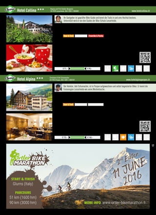 START  FINISH
Glurns (Italy)
PARCOURS
51 km (1600 hm)
90 km (3000 hm) MORE INFO www.ortler-bikemarathon.it
www.hotelcollina.chHotel Collina 333 Regula und Fritz Stalder-Bergamin
CH-7078 Lenzerheide, 0041 (0)81 / 3850085
Exkl. Kurtaxen, für Abrechnung in € gilt der jew. Tageskurs
Preise pro ÜN/Person im Doppelzimmer mit ÜF
€ 71,– € 90,–
Ihr Gastgeber ist geprüfter Bike-Guide und kennt die Trails in und ums Hochtal bestens.
Unterstützt wird er von den Guides der Bike-Schule Lenzerheide.
Lage: Ruhig und zentral in der Lenzerheide, 100 m zum Sportbus, 15 Minuten zum Heidsee
Verpflegung: Reichhaltiges z’Morga-Buffet, marktfrische Pasta-, Fleisch- und Fischköstlichkeiten, Bündner-
Spezialitäten, 4-Gang Halbpensionsmenü, Kuchenbuffet
Best for
•GPS-Verleih, Touren-Download, 1.000 km Tourenvorschläge beschildert oder auf GPS
•Kostenloser Wäscheservice über Nacht für Bike-Bekleidung
•Kostenlose Bergbahntickets für den Bikepark Lenzerheide
•Shuttle-Möglichkeit zu den schönsten Trails der Region
 More:
•Kostenlose Benützung der Bergbahnen, inkl. Biketranpsort, kostenloser Sportbus
•Hoteleigene Sauna, Lido am Heidsee mit Badestrand, Liegewiese und Wassersport
•Duschmöglichkeit am Abreisetag, vergünstigte Eintritte ins Wellnessbad H2Lai
Tour  Trail Easy  e-MTB Freeride  Parks
www.hotelalpinaparpan.chHotel Alpina 333 Christiana  Ueli Schumacher
CH-7076 Parpan, 0041 (0)81 / 3820101
Ab 3 Nächten 5% Rabatt, für Abrechung in € gilt der jew. Tageskurs
Preise pro ÜN/Person im Doppelzimmer mit HP
€ 115,– € 140,–
Der Hotelier, Ueli Schumacher, ist in Parpan aufgewachsen und selbst begeisterter Biker. Er kennt die
Ferienregion Lenzerheide wie seine Westentasche.
Lage: Parpan auf 1.500 Meter, mitten in der Ferienregion Lenzerheide,14 km von Chur entfernt
Verpflegung: Reichhaltiges Frühstücksbuffet, 4-Gang Abendmenü, Bündner Spezialitäten und erlesene Weine,
ausgezeichnete Küche (Gilde und Guide bleu)
Best for
•RIDE-SLEEP-RIDE: 1 Übernachtung, 2 Bike-Tagestickets
•Abschließbarer Bike-Raum, Reparaturwerkstatt mit Luftkompressor
•GPS-Gerät-Verleih, Tourendownload, über 850 km GPS-Touren
•UCI Mountainbike World Cup
 More:
•Begrüßungsgetränk und Informationen über unser Haus und die Region
•Wellness mit Sauna, Sprudelbad, Solarium, großer Hotelgarten und Sonnenterrasse, WLan 
•Duschmöglichkeit und Gepäckaufbewahrung am Abreisetag, Late Check-Out auf Anfrage
Tour  Trail Easy  e-MTB Freeride  Parks
17
 