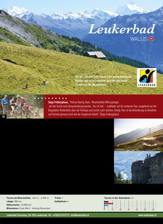 Leukerbad Tourismus, CH-3954 Leukerbad, Tel. +41(0)27/4727171, info@leukerbad.ch www.leukerbad.ch
Sepp Freiburghaus, Thömus Racing Team, Mountainbike Weltcupsieger.
„Auf der Suche nach Herausforderung werden „Tour  Trail“ – Liebhaber auf der schweren Tour, ausgehend von der
Bergstation Rinderhütte über die Fäsilalpu und zurück nach Jeizinen, fündig. Hier ist die Anforderung an Kondition
und Technik genauso hoch wie der Singletrail-Anteil!“ (Sepp Freiburghaus)
Für alle, die vom Trail-Fahren nicht genug bekommen
können, gibt es in Leukerbad ganz neu den ersten
Flowtrail in der Westschweiz.
Leukerbad
Bike  Genuss: Thermalbadeort Leukerbad
Schon seit der Römerzeit sind die heißen Quellen von Leukerbad bekannt und noch heute ist die Region
eine beliebte Badedestination. Doch inmitten des faszinierenden Walliser Bergpanoramas, auf 1.400 Metern
Seehöhe, kann man viel mehr als nur baden. In der Ferienregion Leukerbad erwartet dich zum Beispiel ein
weitläufges Mountainbikenetz. 21 ausgeschilderte Biketouren mit einer Länge von mehr als 300 Kilometern
und 10.000 Höhenmetern stehen für Biker und e-Mountainbiker zur Auswahl. Zu den eher gemütlichen Runden
zählen zum Beispiel die Touren zum Majingsee oder nach Leuk-Susten. Hier wird die Beinmuskulatur noch
nicht allzu sehr beansprucht und sowohl der See als auch das historische Zentrum von Leuk-Stadt laden zum
Verweilen und Genießen ein.
Etwas schwieriger wird es dann schon auf den Touren zur Flüealp oder über die Torrentalp nach Chermignon.
Hier lassen Mountainbiker gerne ihren Blick über die Weiten des Rhonetals schweifen und genießen das herrli-
che Panorama auf die Viertausender der Walliser Alpen. Wer die circa 600 Höhenmeter bis zur Torrentalp nicht
aus eigener Muskelkraft bestreiten will, steigt am besten in Flaschen in die Gondelbahn und fährt gemütlich
bis zur Mittelstation oder bis zur Rinderhütte auf 2.350 m. Von hier lassen sich auch weitere Touren wie zum
Beispiel die über den berühmten Torrent-Trail nach Jeizinen starten.
Neues in der Region:
• Flowtrail Torrent (3,2 km)
Touren ab Meereshöhe: 624 m - 2.350 m
Länge: 300 km
Höhenmeter: 10.000 hm
Bikesaison: Ende März - Anfang Dezember
Trails: 1
Seilbahnen: 4
Touren in der Datenbank: 21
10 20 30 40 50 60
WALLIS
© Simon Ricklin
18
 