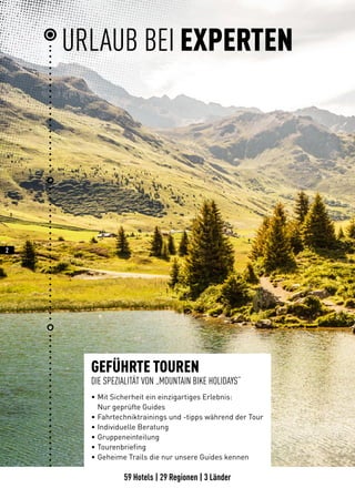 59 Hotels | 29 Regionen | 3 Länder
2
GEFÜHRTE TOUREN
DIE SPEZIALITÄT VON „MOUNTAIN BIKE HOLIDAYS“
• 	Mit Sicherheit ein einzigartiges Erlebnis:
	 Nur geprüfte Guides
• 	Fahrtechniktrainings und -tipps während der Tour
• 	Individuelle Beratung
• 	Gruppeneinteilung
• 	Tourenbriefing
• 	Geheime Trails die nur unsere Guides kennen
URLAUB BEI EXPERTEN
 