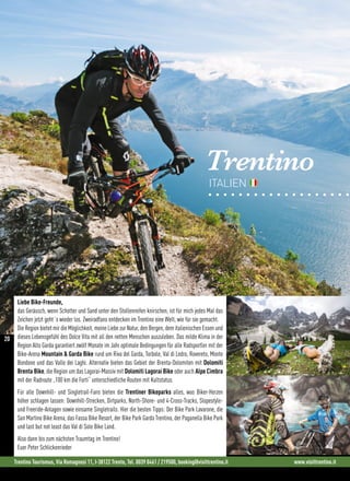 Trentino
ITALIEN
Liebe Bike-Freunde,
das Geräusch, wenn Schotter und Sand unter den Stollenreifen knirschen, ist für mich jedes Mal das
Zeichen jetzt geht´s wieder los. Zweiradfans entdecken im Trentino eine Welt, wie für sie gemacht.
Die Region bietet mir die Möglichkeit, meine Liebe zur Natur, den Bergen, dem italienischen Essen und
dieses Lebensgefühl des Dolce Vita mit all den netten Menschen auszuleben. Das milde Klima in der
Region Alto Garda garantiert zwölf Monate im Jahr optimale Bedingungen für alle Radsportler mit der
Bike-Arena Mountain  Garda Bike rund um Riva del Garda, Torbole, Val di Ledro, Rovereto, Monte
Bondone und das Valle dei Laghi. Alternativ bieten das Gebiet der Brenta-Dolomiten mit Dolomiti
Brenta Bike, die Region um das Lagorai-Massiv mit Dolomiti Lagorai Bike oder auch Alpe Cimbra
mit der Radroute „100 km die Forti“ unterschiedliche Routen mit Kultstatus.
Für alle Downhill- und Singletrail-Fans bieten die Trentiner Bikeparks alles, was Biker-Herzen
höher schlagen lassen: Downhill-Strecken, Dirtparks, North-Shore- und 4-Cross-Tracks, Slopestyle-
und Freeride-Anlagen sowie einsame Singletrails. Hier die besten Tipps: Der Bike Park Lavarone, die
San Martino Bike Arena, das Fassa Bike Resort, der Bike Park Garda Trentino, der Paganella Bike Park
und last but not least das Val di Sole Bike Land.
Also dann bis zum nächsten Traumtag im Trentino!
Euer Peter Schlickenrieder
Trentino Tourismus, Via Romagnosi 11, I-38122 Trento, Tel. 0039 0461 / 219500, booking@visittrentino.it www.visittrentino.it
20
 