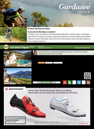 Leicht. Steif. Schnell. Bontrager Velocis und Meraj.
Damit lehrst du der Konkurrenz beim Sprint das Fürchten.
30 Tage zum Kennen- und Lieben lernen. Sonst bringst du sie einfach zurück. Mehr zu den
Rennrad-Schuhen von Bontrager und unserer uneingeschränkten Garantie auf: bontrager.com
Sonst bringst du sie einfach zurück. Mehr zu denSonst bringst du sie einfach zurück. Mehr zu den
Gardasee
ITALIEN
Uli Stanciu, Bike-Experte der Region
Uli was macht die Bike-Region so besonders?
„Die Region rund um den Gardasee ist das klassische Mountainbike-Revier schlechthin. Asphalt- und Schotteran-
stiege findet man hier genauso wie technisch anspruchsvolle Singletrails und schnelle Abfahrten auf gemäßigtem
Untergrund. Die wahren Mountainbike-Freaks tummeln sich auf den verblockten, steilen und felsigen Passagen, wo
ihnen so einiges abverlangt wird.“
www.parkhotelilvigneto.comPark Hotel Il Vigneto 333S Michele Cattoi
I-38062 Arco, 0039 0464 / 514787
Ergänzungen und Bedingungen auf unserer Website
Preise pro ÜN/Person im Doppelzimmer mit ÜF
€ 47,50 € 67,50
Nicola der einheimische und begeisterte Mountainbiker des Hauses. Er ist für die Touren-Beratung
zuständigen und erklärt die besten Einkehrtipps.
Lage: Das Hotel liegt nur 800 m vom Zentrum von Arco und 4 km vom Gardasee entfernt
Verpflegung: Für einen guten Start in den Tag bietet Ihnen das Park Hotel Il Vigneto ein reichhaltiges Früh-
stücksbuffet für alle Geschmäcker
Best for
•Bike-Depot mit Videoüberwachung, Waschecke für Ihr MTB
•MTB-Verleih, e-MTB-Verleih, Selbstbedienung im Waschsalon
•Geführte Touren mit der Bike-Schule, Bike-Shuttle wird organisiert
•Bike Area und BMX Zone in der Nähe
 More:
•Der Fitnessraum bietet Ihnen Gelegenheit Ihre Muskeln und Ihren Geist zu kräftigen
•Türkisches Bad mit Aromaessenzen und Farbtherapie, Sauna und BIO-Sauna
•Relax-Zone und Massagen, kostenloser City-Bike-Verleih
Tour  Trail Easy  e-MTB Freeride  Parks
21
 