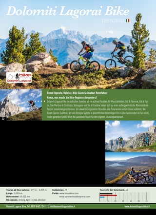 Dolomiti Lagorai Bike, Tel. 0039 0462 / 241111, info@dolomitilagoraibike.it www.dolomitilagoraibike.it
Dolomiti Lagorai Bike
„Meine Leidenschaft, das Biken, verbinde ich mit meinem Beruf als Hotelier und zeige den
Gästen die tolle Umgebung rund um die Dolomiten.“ (Renzo Esposito)
Bikegefühl Dolomiten
Im Val di Fiemme und Val di Fassa liegen die Talorte auf über 1.000 Metern. Anspruchsvolle Singletrails,
Lifte mit Bike-Transport und der Bikepark in Canazei machen diesen Teil der Region besonders. Hier wer-
den alle Wünsche und Ansprüche der Downhiller und “jungen Wilden” erfüllt.
Die tollen Ausblicke von Val Venegia auf die Palagruppe und die wilden Berge des Lagorai sorgen für ein
Freiheitsgefühl der besonderen Art. Für die Downhill-Fans ist die San Martino Bike Arena mit zwei Strecke
genau das Richtig.
“Die Highlights der Region Palagruppe, Sellarunde, Langkofel-und Latemarumrundung, sowie
Lagorai sind ein Muss für jeden Biker.” (Renzo Esposito)
Bei den Touren im Valsugana mit Blick auf den Lago di Caldonazzo und den Lago di Levico fühlen sich Biker
besonders wohl. Hier führen die höchsten Gipfel, die per Bike erreichbar sind, bis auf 2.100 Meter. Im Val
di Cembra, das westliche Tal, entdecken Sie die Pinè Hochebene mit Der Tour durchquert auch die grüne
Wiesen und Wälder von Pinè Hochebene.
Touren ab Meereshöhe: 377 m - 2.219 m
Länge: 1.200 km
Höhenmeter: 45.000 hm
Bikesaison: Anfang April - Ende Oktober
Seilbahnen: 19
Parks: www.fassabike.com
www.sanmartinobikearena.com
Touren in der Datenbank: 44
10 20 30 40 50 60
TRENTINO
Renzo Esposito, Hotelier, Bike-Guide  Amateur-Rennfahrer
Renzo, was macht die Bike-Region so besonders?
Dolomiti Lagorai Bike im östlichen Trentino ist ein echtes Paradies für Mountainbiker. Val di Fiemme, Val di Fas-
sa, San Martino di Castrozza, Valsugana und Val di Cembra haben sich zu einer außergewöhnliche Mountainbike-
Region zusammengeschlossen, die abwechslungsreiche Strecken und Panoramen erster Klasse anbietet. Bei
einem Touren-Cocktail, der von felsigen Gipfeln in beachtlichen Höhenlagen bis zu den Seenrunden im Tal reicht,
findet garantiert jeder Biker die passende Route für den eigenen Leistungsanspruch.
22
 