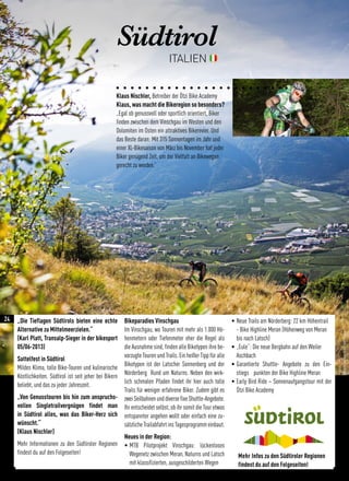 Südtirol
ITALIEN
„Die Tieflagen Südtirols bieten eine echte
Alternative zu Mittelmeerzielen.“
(Karl Platt, Transalp-Sieger in der bikesport
05/06-2013)
Sattelfest in Südtirol
Mildes Klima, tolle Bike-Touren und kulinarische
Köstlichkeiten. Südtirol ist seit jeher bei Bikern
beliebt, und das zu jeder Jahreszeit.
„Von Genusstouren bis hin zum anspruchs-
vollen Singletrailvergnügen findet man
in Südtirol alles, was das Biker-Herz sich
wünscht.“
(Klaus Nischler)
Mehr Informationen zu den Südtiroler Regionen
findest du auf den Folgeseiten!
Bikeparadies Vinschgau
Im Vinschgau, wo Touren mit mehr als 1.000 Hö-
henmetern oder Tiefenmeter eher die Regel als
die Ausnahme sind, finden alle Biketypen ihre be-
vorzugte Touren und Trails. Ein heißer Tipp für alle
Biketypen ist der Latscher Sonnenberg und der
Nörderberg Rund um Naturns. Neben den wirk-
lich schmalen Pfaden findet ihr hier auch tolle
Trails für weniger erfahrene Biker. Zudem gibt es
zweiSeilbahnenunddiversefixeShuttle-Angebote.
Ihr entscheidet selbst, ob ihr somit die Tour etwas
entspannter angehen wollt oder einfach eine zu-
sätzlicheTrailabfahrtinsTagesprogrammeinbaut.
Neues in der Region:
• MTB Pilotprojekt Vinschgau: lückenloses
Wegenetz zwischen Meran, Naturns und Latsch
mit klassifizierten, ausgeschilderten Wegen
• Neue Trails am Nörderberg: 22 km Höhentrail
- Bike Highline Meran (Höhenweg von Meran
bis nach Latsch)
• „Eule“: Die neue Bergbahn auf den Weiler
Aschbach
• Garantierte Shuttle- Angebote zu den Ein-
stiegs punkten der Bike Highline Meran
• Early Bird Ride – Sonnenaufgangstour mit der
Ötzi Bike Academy
Klaus Nischler, Betreiber der Ötzi Bike Academy
Klaus, was macht die Bikeregion so besonders?
„Egal ob genussvoll oder sportlich orientiert, Biker
finden zwischen dem Vinschgau im Westen und den
Dolomiten im Osten ein attraktives Bikerevier. Und
das Beste daran: Mit 315 Sonnentagen im Jahr und
einer XL-Bikesaison von März bis November hat jeder
Biker genügend Zeit, um der Vielfalt an Bikewegen
gerecht zu werden.“
©DavidSchultheissfürWolfofMTBMagazin
Mehr Infos zu den Südtiroler Regionen
findest du auf den Folgeseiten!
24
 
