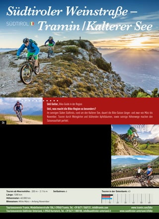Tourismusverein Tramin, Mindelheimerstraße 10A, I-39040 Tramin, Tel. +39 0471 / 860131, info@tramin.com www.tramin.com/bike
Tourismusverein Südtiroler Unterland, I-39040 Kurtatsch, Tel. +39 0471 / 880100, info@suedtiroler-unterland.it www.suedtiroler-unterland.it/bike
Südtiroler Weinstraße –
Tramin/KaltererSee
„Wir biken schon, wenn andere noch im Schnee stecken. Bereits im März sind bei uns geführte
Mountainbike-Touren mit 1.000 Höhenmetern am Stück möglich.“ (Ueli Goller)
Höhenmeterarme Touren, kilometerlange Singletrails und Anstiege der härteren Art, ein Gebiet wo sich Einstei-
ger und Könner richtig wohl fühlen. Vom entspannten Auf und Ab im Mittelgebirge der Montiggler Seen bis zum
sportlich, extremen Trail am Roen mit atemberaubendem Downhill über 14 km, ist alles möglich.
Das Besondere erleben.
90 Kilometer vor dem Gardasee findet man im Süden Südtirols mit den Weindörfern Tramin, Kurtatsch, Mar-
greid und Kurtinig auf 220 Höhenmetern ein noch nicht ganz so bekanntes Bike-Gebiet. Direkt an der Südtiroler
Weinstraße gelegen, ist es mit einem milden Klima, Olivenbäumen, Zypressen und Palmen beglückt. Mit über
300 Sonnentagen pro Jahr bleibt genügend Zeit um der Vielfalt an Bike-Möglichkeiten auszutesten. Nach der
Tour chillen wir in den alten Gassen und Kellern bei einem guten Glas Gewürztraminer.
Das Highlight im Sommer  ist die Sonnenaufgangs-Tour am Roen. Ein berauschender 360° Rundumblick
auf Dolomiten, Brenta und die Berge des Alpenhauptkammes kombiniert mit einer Felskante von fast 2.000
Höhenmeter machen diese Tour zum absoluten Muss.
Touren ab Meereshöhe: 200 m - 2.116 m
Länge: 1200 km
Höhenmeter: 40.000 hm
Bikesaison: Mitte März – Anfang November
Seilbahnen: 6 Touren in der Datenbank: 43
10 20 30 40 50 60
SÜDTIROL
Ueli Goller, Bike-Guide in der Region
Ueli, was macht die Bike-Region so besonders?
Im sonnigen Süden Südtirols, rund um den Kalterer See, dauert die Bike-Saison länger: und zwar von März bis
November. Touren durch Weingärten und blühenden Apfelbäumen, sowie sonnige Höhenwege machen den
Saisonsauftakt perfekt.
26
 