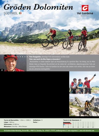 Val Gardena Gröden Marketing, Dursan 80/c, I-39047 St. Christina, Tel. +39 0471 / 777777, info@valgardena.it, www.valgardena.it , www.mtb-dolomites.com
Gröden Dolomiten
„… Jede Biketour ist eine Reise und von jeder Reise bringt man Eindrücke mit nach Hause“
(Auszug Bike-Video, www.filme-von-draussen.ch)
Besuch bei der Königin
3.800 Höhenmeter, 6 Lifte, tolle Trails und nur 700 Höhenmeter Uphill. Da fällt die Entscheidung leicht. Die
Sellaronda, ein einzigartiges Bike-Erlebnis. Traumhafte Aussichten im UNESCO Weltnaturerbe Dolomiten,
technisch, anspruchsvolle Singletrails auf den Abfahrten, die nur selten der Straße folgen, und jede Menge
bleibender Eindrücke einer einzigartigen Naturlandschaft dürfen erwartet werden.
„Mehr Panorama geht einfach nicht.“ (Peter Runggaldier)
Am höchsten Punkt der Tour auf knapp 2.500 Meter Höhe genießt ihr einen traumhaften Ausblick auf die
Marmolada, die Königin der Dolomiten. Der letzte Trail führt dann zurück ins Tal nach Wolkenstein. Es ist
schade, am Ende der Tour zu sein. Doch das Gute an der Sellaronda – man kann sie gleich noch einmal fahren
und zwar in die andere Richtung, also gegen den Uhrzeigersinn. Ein ganz besonderes Erlebnis ist der zweimal
pro Jahr veranstaltete „Sellaronda Bike Day“, welcher 2016 zum 11. Mal stattfindet. An diesen beiden Tagen
werden die Pässe Sellajoch, Grödnerjoch, Pordoi und Campolongo für den motorisierten Verkehr geschlossen
und stehen ausschließlich den Bikern zur Verfügung.
Neues in der Region: • Freeride Strecke „Freeride Ciampinoi“
• Neue Mountainbikestrecken und Trails für alle Biker-Typen
Touren ab Meereshöhe: 1.236 m - 2.500 m
Länge: 1.000 km
Höhenmeter: 22.000 hm
Bikesaison: Ende Mai - Mitte Oktober
Seilbahnen: 12
Parks: 1
Touren in der Datenbank: 33
10 20 30 40 50 60
SÜDTIROL
Peter Runggaldier, ehemaliger Profi-Schirennfahrer und Bike-Guide
Peter, was macht die Bike-Region so besonders?
„Mountainbiken in Gröden bedeutet Spaß und Herausforderung für sportliche Biker. Von Anfang Juni bis Mitte
Oktober haben wir Bergradler Narrenfreiheit auf den steilen Auf- und Abfahrten, abwechslungsreichen Trails und
vielseitigen MTB-Strecken. Sollte die Kondition bei dem einen oder anderen nicht reichen, nützt man am besten
eine der zahlreichen Aufstiegshilfen.“
©HaraldWisthaler©HaraldWisthaler©GunnarDiepenbruck
32
 