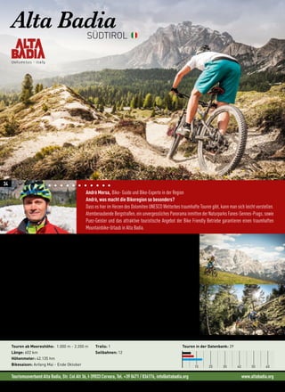 Tourismusverband Alta Badia, Str. Col Alt 36, I-39033 Corvara, Tel. +39 0471 / 836176, info@altabadia.org www.altabadia.org
Andrè Mersa, Bike- Guide und Bike-Experte in der Region
Andrè, was macht die Bikeregion so besonders?
Dass es hier im Herzen des Dolomiten UNESCO Welterbes traumhafte Touren gibt, kann man sich leicht vorstellen.
Atemberaubende Bergstraßen, ein unvergessliches Panorama inmitten der Naturparks Fanes-Sennes-Prags, sowie
Puez-Geisler und das attraktive touristische Angebot der Bike Friendly Betriebe garantieren einen traumhaften
Mountainbike-Urlaub in Alta Badia.
Alta BadiaSÜDTIROL
Touren ab Meereshöhe: 1.000 m - 2.200 m
Länge: 602 km
Höhenmeter: 42.135 hm
Bikesaison: Anfang Mai - Ende Oktober
Trails: 1
Seilbahnen: 12
Touren in der Datenbank: 29
10 20 30 40 50 60
„Wer hier bei uns mit dem Bike unterwegs ist, wer den Blick streifen lässt, der erlebt stets eine
atemberaubende Szenerie .“ (Andrè Mersa)
Egal ob Bike-Neuling oder erfahrener Mountainbiker, in Alta Badia findet jeder Biker die richtige Tour auf
zwei Rädern. Die Genießer-Tour zu den ladinischen Bauernhöfen oder die Touren entlang des Flusses von Dorf
zu Dorf begeistern die ganze Familie genauso wie MTB-Einsteiger. Wer es etwas schwieriger liebt, auf viele
Höhenmeter und gelegentliche Schweißausbrüche steht, kommt bei Touren wie bei der zur Heilig Kreuz Kirche
durchaus auf seine Kosten. Die hartgesottenen Biker sind auf den „Hard Trails“ anzutreffen. Kaum Asphalt,
dafür viele Forstwege und Singletrails gibt es auf der Sellaronda Tour. Empfehlenswert nur für diejenigen, die
schon einige Höhenmeter in den Beinen haben und auch wirklich fit sind!
 „In Alta Badia wird das Mountainbiken zu einer unvergesslichen Erfahrung“ (Andrè Mersa)
Die Region ist auch für ihre ausgezeichnete Tradition der Hotellerie und Gastronomie bekannt, die von Ge-
neration zu Generation übertragen und weiter gepflegt wird. Die Ladiner, die Einwohner dieser Orte, mit ihrer
Sprache und den tausendjährigen Traditionen, verwandeln Gastfreundschaft in eine ganz besondere Art.
34
 