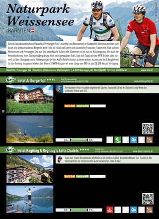 Naturpark
Weissensee
KÄRNTEN
Die drei Urlaubsdestinationen Nassfeld-Pressegger See, Lesachtal und Weissensee im Südwesten Kärntens zeichnen sich
durch eine atemberaubende Bergwelt, eine Fülle an Trails, viel Sonne und traumhafte Panorama-Touren mit Blick auf den
Weissensee und Pressegger See aus. Ins benachbarte Italien oder Slowenien ist es nur ein Katzensprung. Wer sich der
Herausforderung einer Südalpenüberquerung noch nicht gewachsen fühlt, holt sich Tipps von den MTB-Guides oder trai-
niert auf den Übungsparcours. Hobbysportler, die ihre Kräfte für die Abfahrt schonen wollen, nutzen eine der 6 Bergbahnen
für den Anstieg. Insgesamt stehen den Bikern 32 MTB-Routen mit einer Länge von 880 km und 28.355 Hm zur Verfügung.
©ChristianDrews-Bikesport
Nassfeld - Pressegger See | Lesachtal | Weissensee, Wulfeniaplatz 1, A-9620 Hermagor, Tel. 0043 (0)4282 / 3131-0, info@nlw.at www.nlw.at
www.arlbergerhof.atHotel Arlbergerhof 333S Peter Schwarzenbacher
A-9762 Weissensee, 0043 (0)4713 / 2280
Zuzüglich der gesetzlichen Kurabgabe
Preise pro ÜN/Person im Doppelzimmer mit HP
€ 65,– € 85,–
Der Hausherr Peter ist selbst begeisterter Sportler, begleitet Sie bei den Touren  zeigt Ihnen die
schönsten Plätze vom SEE.
Lage: 200 m vom hauseigenen Badestrand und vom Zentrum entfernt, zentraler Ausgangspunkt aller Touren
Verpflegung: Am Ende des Tages erwarten Sie die kulinarischen Genüsse aus Christines Küche. Die Gastgeberin
weiß was Sportler gerne essen.
Best for
•Top Mountainbike-Verleih und Werkstatt, Testcenter von Scott und BMC
•Geführte Touren und Fahrtechnikseminare mit dem Hausherrn Peter
•Schnuppertrailkurse auf unserer neu geschaffenen Trailstrecke
•Weissenseer Sightseeing-Tour mit dem e-MTB
 More:
•Hauseigener Badestrand
•Top-Kulinarik
•Saunalandschaft mit Blick über den SEE
Tour  Trail Easy  e-MTB Freeride  Parks
www.hotel-regitnig.atHotel Regitnig  Regitnig’s Leitn Chalets 3333 Familie Eder
A-9762 Weissensee, 0043 (0)4713 / 2225
Zzgl. Naturparkabgabe ab dem 17. Lebensjahr
Preise pro ÜN/Person im Doppelzimmer mit HP
€ 80,– € 99,–
Tipps zum Thema Mountainbike erhalten Sie von unseren Guides. Besonders beliebt: Gef. Touren zu den
Geheimplätzen der Einheimischen  die Kombination „Bike  Hike“
Lage: Ruhig  zentral, auf der Sonnenseite, im Hauptort Techendorf
Verpflegung: Reichhaltiges Frühstücksbuffet mit regionalen Bio-Produkten, Imbiss  Kuchen am Nachmittag,
5-Gang Abendmenü mit Auswahl aus 3 Hauptgerichten
Best for
•Genussbiken, persönliche Tourenberatung, abschließbarer  überwachter Bikekeller
•Großzügig ausgestattete Bike-Werkstatt, Techniktrainings, Mountainbikes im hoteleigenen Bike-Verleih
•Bike  Hike: Die ideale, sportliche Kombination, exklusiv mit Regitnig Bike-Guide Michael
•Technik  Tour Bike-Camp im Mai, Ladies-Bike-Woche im Juni
 More:
•Aktiv-Urlaub pur: Tennisplatz, Ruder-  Tretboote, Kajaks am 2.000 m² Privat-Badestrand
•Gratis Benutzung der Weissensee-Bergbahn, auch mit dem „Rad’l“, Gästekarte „mobil+“
•Wellnessbereich mit Saunen, Whirlpool, Fitnesscenter, Massage  Kosmetik
Tour  Trail Easy  e-MTB Freeride  Parks
38
 