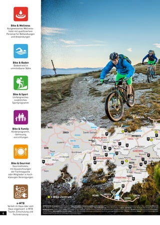 e-MTB
Verleih im Haus oder vom
Haus organisiert. e-MTB
Touren, Einschulung und
Techniktraining
Bike & Family
Kinderprogramm,
-betreuung,
-einrichtungen
Bike & Gourmet
Gourmethotels,
mit Auszeichnungen
der Fachmagazine
oder Mitglieder in hoch-
klassigen Vereinigungen
Bike & Baden
Badestrand in
unmittelbarer Nähe
Bike & Sport
Umfangreiches
zusätzliches
Sportprogramm
Bike & Wellness
Ausgewiesenes Wellness-
hotel mit qualifiziertem
Personal für Behandlungen
und Anwendungen
Levico Terme
Reschen-
see
Vierwald-
stätter See
Lago di
Lugano
Lago
Maggiore
Zuger See
Zürichsee
Bodensee
Gardasee
Meran
Nauders
Sölden
BRENNERPASS
Lermoos
Ehrwald
Kufstein
Gerlos
Bram
Kirchberg
K
Serfaus
Ischgl
See
Landeck
NaturnsLatsch
Breguzzo
Levico Terme
Tramin
Brusago Transaqua
Forggensee
Achensee
Eggen
Obereggen
Panchià
Wolkenstein
Canazei
Badia
St. Kassian
St. Vigil Viersc
Brixen
Gais
Bruneck
Grindelwald
Schruns
Bludenz
Au
St. Gallenkirch
Parpan
Scuol
LaaxBreil/Brigels
ValLumnezia
Lenzerheide
Savognin
Wengen
Leukerbad
ZÜRICH
BREGENZ
MÜNCHEN
INNSBRUCK
BOZEN
VERONA
BRESCIA
TRENTO
MILANO VENEZIA
VORARLBERG TIROL
SÜDTIROL
TRENTINO
WALLIS
GRAUBÜNDEN
Ost
BASEL
BERN
Thun
Sankt Gallen
Schaffhausen Konstanz
Sion
Luzern
Chur
Thuner
See
28
29
21
26
22
07
08
05
06
11
09
25
27
10
12
24
23
03
01
0204
= Bike-Zentrum
IMPRESSUM:Herausgeber:BikeHotelse.V.|Idee,Konzeption,RedaktionundGesamterstellung:MTSAustriaGmbH,A-5751Maishofen,Saalfeldnerstraße14,Tel.+43/(0)6542/80480-23,
Fax: 80480-4, eMail: office@bike-holidays.com | Projektleitung: Elisabeth Pesl | Geschäftsführung: Franz Rosenmayr | Layout und Grafik: Grafik Werbung Nill GmbH, Zell am See
Medienvorstufe:ReproLudwig|Fotos:ArchivederLandes,Regional-undTourismusverbände,Mitgliedsbetriebe,SponsorenundInserenten|Druck:NiederösterreichischesPressehaus,
3100 St. Pölten | VerantwortlichfürdenInhalt: Preise, Saisonzeiten, Leistungen und Darstellung ist der jeweilige Angebotsträger. | Preise: in € (Euro) | Stand:11/2015 | Trotz sorgfältiger
Bearbeitung ohne Gewähr für Richtigkeit und Vollständigkeit
4
 