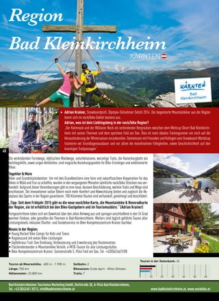 Region
Bad Kleinkirchheim
KÄRNTEN
Adrian Krainer, Snowboardprofi, Olympia-Teilnehmer Sotchi 2014. Der begeisterte Mountainbiker aus der Region
kennt sich im nock/bike Gebiet bestens aus.
Adrian, was ist dein Lieblingsberg in der nock/bike Region?
„Der Kolmnock und der Wöllaner Nock als verbindender Bergrücken zwischen dem Weltcup Skiort Bad Kleinkirch-
heim mit seinen Thermen und dem sportiven Feld am See. Dies ist mein ideales Trainingsrevier um mich auf die
Herausforderung der Wintersaison vorzubereiten. Gemeinsam mit Freunden und Kollegen vom Snowboard-Worldcup
trainieren wir Grundlagenausdauer und vor allem die koordinativen Fähigkeiten, sowie Geschicklichkeit auf den
knackigen Trailpassagen“.
Bad Kleinkirchheimer Tourismus Marketing GmbH, Dorfstraße 30, A-9546 Bad Kleinkirchheim,
Tel. +43 (0)4240 / 8212, info@badkleinkirchheim.at www.badkleinkirchheim.at, www.nockbike.at
Touren in der Datenbank: 34
10 20 30 40 50 60
Touren ab Meereshöhe: 600 m - 1.900 m
Länge: 700 km
Höhenmeter: 23.800 hm
Seilbahn: 2
Bikesaison: Ende April - Mitte Oktober
Trails: 7
Die verbindenden Forstwege, idyllischen Waldwege, naturbelassene, wurzelige Trails, die Kaiserburgbahn als
Aufstiegshilfe, sowie urigen Almhütten, sind magische Anziehungspunkte für Bike-Einsteiger und ambitionierte
Biker.
Togehter  More
Biker und Grundstücksbesitzer: Um mit den Grundbesitzern eine faire und zukunftssichere Kooperation für das
Biken in Wald und Flur zu schaffen, wurden in den vergangenen Monaten sämtliche nock/bike Strecken neu ver-
handelt. Aufgrund dieser Vereinbarungen gibt es eine neue, bessere Beschilderung, weitere Trails und Wege sind
erschlossen. Die Innovationen sollen Bikern noch mehr Komfort und Abwechslung bieten und zugleich die Ak-
zeptanz des Sports in der Region garantieren. 700 Kilometer Routen sind verhandelt, genehmigt und beschildert.
„Tipp: Seit dem Frühjahr 2015 gibt es die neue nock/bike Karte, die Mountainbike  Rennradkarte
der Region, sie ist erhältlich bei den Bike-Gastgebern und im Tourismusbüro.“ (Adrian Krainer)
Fortgeschrittene toben sich am Downtrail über den alten Almweg aus und springen anschließend in den 24 Grad
warmen Feldsee, oder genießen die Thermen in Bad Kleinkirchheim. Weiters sind täglich geführte Touren aller
Leistungslevels inklusive Shuttle- und Gondelservice im Bike-Kompetenzzentrum Krainer buchbar.
Neues in der Region:
• Young Rocket Bike Camps für Kids und Teens
• Regionscard mit vielen Bike-Leistungen
• Gipfelkreuz-Trail-See Dreiklang, Verbesserung und Erweiterung des Routennetzes
• Flächendeckender e-Mountainbike Verleih, e-MTB-Touren für alle Leistungsstufen
• Bike-Kompetenzzentrum Krainer, Sonnenstraße 5, 9544 Feld am See, Tel. +43(0)4246/3188
40
 