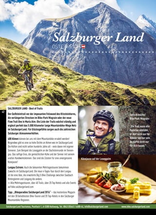 Salzburger Land
ÖSTERREICH
SalzburgerLand Tourismus, Postfach 1, A-5300 Hallwang, Tel. 0043 (0)662 / 6688-44, info@salzburgerland.com www.bike.salzburgerland.com
Tonio Kriesche/
Bike Park Wagrain:
„Ein Trail muss alle
Facetten abbilden,
er darf nicht nur für
Könner fahrbar sein.
Du darfst nicht nur
für dich bauen.“
Käsejause auf der Loseggalm
SALZBURGER LAND - Best of Trails
Der Geißsteintrail vor der imposanten Felswand des Kitzsteinhorns,
die verlängerten Strecken im Bike-Park Wagrain oder der neue
Flow Trail One in Maria Alm: Die Liste der Trails wächst ständig und
ergänzt perfekt das 5.000 Kilometer lange Mountainbike-Wege Netz
im SalzburgerLand. Für Glücksgefühle sorgen auch die zahlreichen
Salzburger Almsommerhütten.
400 Almen können bei uns mit dem Mountainbike erradelt werden!
Nirgendwo gibt es eine so hohe Dichte an Almen wie im SalzburgerLand.
Die Hütten sind nicht selten hunderte Jahre alt - viele davon mit eigener
Sennerei. Zum Beispiel die Loseggalm an der Dachsteinrunde im Tennen-
gau. Das saftige Gras, die gemächlichen Kühe und der Senner mit seinem
uralten Handwerkskönnen: Das sind die Zutaten für eine unvergessene
Käsejause!
Lungau Extrem: Auch die bekannten Mehrtagestouren bekommen
Zuwachs im SalzburgerLand: Die neue 4-Tages-Tour durch den Lungau
ist die eine Idee, die erweiterte Big 5 Bike Challenge zwischen Saalbach
Hinterglemm und Leogang die andere.
 Alle Mehrtagestouren, über 40 Trails, über 20 Top Hotels und alle Events
auf bike.salzburgerland.com
Tipp: „Bikeparadies SalzburgerLand 2016“ – das kostenlose Magazin
mit den 30 beliebtesten Bike-Touren und 20 Top-Hotels in den Salzburger
Mountainbike Regionen.
42
 