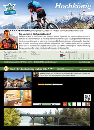 www.hoteleder.comHotel Eder - Das Hochkönig Lifetime Hotel 3333 Familie Schwaiger
A-5761 Maria Alm, 0043 (0)6584 / 7738
Exkl. Ortstaxe € 1,50
Preise pro ÜN/Person im Doppelzimmer mit HP
€ 70,– € 140,–
Max Klein, erfahrener Biker aus dem deutschen Nationalteam, wird unterstützt durch Hans und dem
Chef des Hauses Sepp. Ein junges, ehrgeiziges Team namens BikeMax.
Lage: Hotel am Dorfplatz in Maria Alm, 4 km von Saalfelden-Leogang entfernt
Verpflegung: Hotel mit Restaurants und einem Wirtshaus, ganztägig Küche, buchbar mit Frühstück, Halbpension,
4-Gang Wahlmenüs, Live-Musik und Cocktailbar
Best for
•Zuhause in der Ortsmitte - Ideales Basecamp für die Besten Bike-Routen im Pinzgau
•Biken mit der Hochkönigcard, die erste Bahn startet hinterm Hotel - alle 9 sind kostenlos
•e-MTB-Verleih (hauseigener Testcenter), Ladestationen am Hotel  in der gesamten Region
•Service: Selbstverständlich sind Shuttle + Werkstatt, auch Cocktail, Bier  Fun
 More:
•Wellness: 25 m Pool, Fitnessraum, Aktivprogramm, Massagen, Saunen, Relax Lounge, Hochsitz
•Design: Natürlich, kreativ, außergewöhnlich, ehrlich und innovativ - überall
•Gourmet: herzhaft, modern, abwechslungsreich und am Puls der Zeit mit Grillabenden, Musik
Tour  Trail Easy  e-MTB Freeride  Parks
Hochkönig Tourismus GmbH, A-5761 Maria Alm, Tel. +43 (0)6584/20388, region@hochkoenig.at www.hochkoenig.at
HochkönigSALZBURG
Maximilian Klein, ehemaliger Radprofi, Chef der Bike-Schule und staatlich geprüfter Mountainbike-Guide
Max, was macht die Bike-Region so besonders?
Die Region Hochkönig mit Ihren Orten Maria Alm, Dienten und Mühlbach, eingebettet in einer unverfälschten Naturlandschaft vor
der Kulisse des Steinernen Meeres und des Hochkönigs ist ein wahrer Geheimtipp für jeden Biker, der großen Wert auf Individualität
legt. In den letzten Jahren wurde viel getan, um ein erlebnisreiches Bike-Angebot in der jungen, aufstrebenden Bike-Region Hoch-
könig aufzubauen. Genussausflüge mit dem e-MTB, wie zum Beispiel die „ii-Tour“, eine Panorama-Tour durch die ganze Region,
Extrem-Touren mit vielen Höhenmetern, wie die Hundsteinrunde oder Spaß und Action auf den Singletrails in der Region Hochkönig.
Egal was man mit dem Bike vorhabt, in der Hochkönig Region werden alle Wünsche erfüllt.
Touren in der Datenbank: 23
10 20 30 40 50 60
Touren ab Meereshöhe: 800 m - 2.117 m
Länge: 400 km
Höhenmeter: 20.000 hm
Bikesaison: Mitte Mai - Ende Oktober
Trails: 1
Seilbahnen: 6
43
 