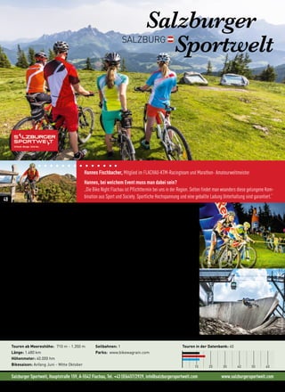 Salzburger Sportwelt, Hauptstraße 159, A-5542 Flachau, Tel. +43 (0)6457/2929, info@salzburgersportwelt.com www.salzburgersportwelt.com
Hannes Fischbacher, Mitglied im FLACHAU-KTM-Racingteam und Marathon- Amateurweltmeister
Hannes, bei welchem Event muss man dabei sein?
„Die Bike Night Flachau ist Pflichttermin bei uns in der Region. Selten findet man woanders diese gelungene Kom-
bination aus Sport und Society. Sportliche Hochspannung und eine geballte Ladung Unterhaltung sind garantiert.“
Salzburger
SportweltSALZBURG
„Kaum ein anderes Mountainbike Rennen in Österreich kann mit einer derart hohen Promidichte
glänzen, wie die Bike Night Flachau.“ (Hannes Fischbacher, Flachau KTM Racingteam)
Von Genuss bis Hardcore
1.500 Kilometer Bikestrecken, von den leichten Genuss- und Familienrunden mit wenig Höhenmetern und
kaum Ansprüchen an die Fahrtechnik bis zu den herausfordernden, schweren Touren, die auf über 2.000
Meter führen, ziehen sich durch die Orte der Salzburger Sportwelt. Von Filzmoos im Westen über Radstadt,
Altenmarkt-Zauchensee, Flachau, Eben, Wagrain-Kleinarl und St. Johann-Alpendorf im Osten ist auch dein
Siegerlächeln vorprogrammiert.
„Die Mountainbike-Touren bieten viel Abwechslung und als Draufgabe gibt’s den Bikepark.“
(Wolfgang Rafetseder in der MountainBIKE Österreich)
Während bei Familien Tauern- und Ennsradweg ganz oben auf der Beliebtheitsskala zu finden sind, stehen
sportlichere Biker auf die richtige Kombination aus knackigen Serpentinen und einer herrlichen Aussicht
wie bei der Frauenalm-Rundtour oder dem Rossbrand. Fahrtechnik und Bike-Beherrschung sind im Bikepark
Wagrain gefragt. Dieser riesige Spielplatz sorgt bei Freeridern und Downhill Bikern für heftige Adrenalin-
Schübe. Schon den perfekten Biketag in der Salzburger Sportwelt geplant?
Neues in der Region: • Neuer Trail im Bikepark Wagrain: Hard Rock (3,7 km)
• Neuer Pumptrack Tauernhof
Touren ab Meereshöhe: 710 m - 1.350 m
Länge: 1.480 km
Höhenmeter: 40.000 hm
Bikesaison: Anfang Juni - Mitte Oktober
Seilbahnen: 1
Parks: www.bikewagrain.com
Touren in der Datenbank: 40
10 20 30 40 50 60
©StefanVoitl
48
 