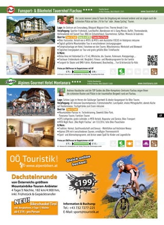 Information  Buchung:
Tel.: +43 732 7277-225
E-Mail: sport@touristik.at
von Österreichs größtem
Mountainbike-Touren-Anbieter
4 Tage/3 Nächte, 182 km/4.900 hm,
inkl. Frühstück  Gepäcktransfer
Dachsteinrunde
NEU!BikeschaukelTirol
inkl. Bergbahnen, 4Tage / 3 Nächte
ab € 319,- pro Person
199
Gleich online
buchen!
www.tauernhof.atFunsport-  Bikehotel Tauernhof Flachau 3333 Familie Harml
A-5542 Flachau, 0043 (0)6457 / 2311
Im DZ Grand Lit, Preise inkl. All-In Tauernhofpension: 3/4 Pension, tägl. Tourenguiding  Bike-Verleih
Preise pro ÜN/Person im Doppelzimmer mit HP
€ 79,– € 89,–
Als Locals kennen Lukas  Team die Umgebung wie niemand anderer und sie zeigen euch die
schönsten Plätze auf den „Fit for Fun“ oder „Heavy Cycling“ Touren.
Lage: Im Zentrum am Ennsradweg, Bikepark Wagrain 8 km, Therme Amadé 3 km
Verpflegung: Sportler-Frühstück, Lunchbuffet, Abendessen mit 4-Gang Menüs, Buffet, Themenabende,
Hüttenabende mit Sunset Tour, BBQ im Schusterhäusl, Gourmetreise, Saftbar, Minerals  Isodrinks
Best for
•Bike-Testcenter, Verleih von e-MTB’s  MTB’s vom Ausstatter FOCUS im Hotelpreis inklusive
•Täglich geführte Mountainbike-Tour in verschiedenen Leistungsgruppen
•Pumptrackanlage am Hotel, Fotoshow von den Touren, Wäscheservice, Werkstatt und Bikewash
•Tägliches Energiepaket zur Tour und gratis gefüllte Bike-Trinkflasche
 More:
•Relax Area mit Hallenbad (6 x 13 m), Whirlecke, div. Saunen, Ruheraum, Kneippanlage,...
•Flachauer Erlebnsikarte inkl. Bergfahrt, Fitness- und Wanderprogramm für die Familie
•Funpark für Skater und BMX-Fahrer, Kletterwand, Beachvolley,... Fun  Actionclub für Kids
Tour  Trail Easy  e-MTB Freeride  Parks
www.montanara.comAlpines Gourmet Hotel Montanara 3333 Familie Hausbacher
A-5542 Flachau, 0043 (0)6457 / 2403
HP = Montanara All-In-Verwöhnpension, exkl. Ortstaxe, Preise je nach Zimmerkategorie variabel
Preise pro ÜN/Person im Doppelzimmer mit HP
€ 77,– € 117,–
Andreas Hausbacher und die TOP Guides des Bike-Kompetenz-Zentrums Flachau zeigen Ihnen
die schönsten Routen und Plätze in der traumhaften Bergwelt rund um Flachau.
Lage: Schöne Lage im Herzen der Salzburger Sportwelt  idealer Ausgangsort für Bike-Touren.
Verpflegung: All inklusive Gourmetpension, Frühstücksbuffet, Lunchpaket, vitales Mittagsbuffet, abends Küche
auf Haubenniveau, Tischgetränke zum Essen inklusive
Best for
•Mountainbike-Parcour m. Techniktraining, Downhill Bike-Park,
Panorama-Touren, Familien-Touren
•GPS-Leihgeräte, gratis Leihräder, e-MTB-Verleih, Reparatur und Service, Bike-Transport
•MTB-Night Race „Bike Night Flachau“ am 13.8.2016, tolle Bike-Pauschalen
 More:
•Tradition, Heimat, Gastfreundschaft und Genuss - Wohlfühlen auf höchstem Niveau
•Alpines SPA mit 4 verschiedenen Saunen, ermäßigter Thermeneintritt
•Sport- und Alternativprogramm, viel Action sowie Spaß für Kinder und Jugendliche
Tour  Trail Easy  e-MTB Freeride  Parks
49
 
