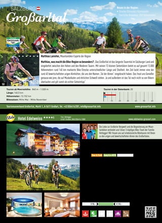Tourismusverband Großarltal, Markt 1, A-5611 Großarl, Tel. +43 (0)6414/281, info@grossarltal.info www.grossarltal.info
Matthias Laireiter, Mountainbike-Experte der Region
Matthias,wasmachtdieBike-Regionsobesonders?„DasGroßarltalistdaslängesteTauerntalimSalzburgerLandund
eingebettet zwischen den Hohen und den Niederen Tauern. Mit seinen 13 kleinen Seitentälern bietet es auf gesamt 13.000
Höhenmetern rund 140 km markierte Bike-Strecke unterschiedlicher Länge und Steilheit. Am Ziel lockt immer eine der
rund 40 bewirtschafteten urigen Almhütten, die uns den Namen „Tal der Almen“ eingebracht haben. Das freut uns Genießer
genauso wie jene, die auf Muskelkater und ehrlichen Schweiß stehen. Ja und außerdem ist das Tal noch nicht so von Bikern
überlaufen und gilt somit als echter Geheimtipp“.
Großarltal
Touren ab Meereshöhe: 840 m - 1.020 m
Länge: 140,5 km
Höhenmeter: 13.152 hm
Bikesaison: Mitte Mai - Mitte November
Neues in der Region:
• Strecke Ellmautal-Filzmoosalm
(herrliche Almentour, 850 Höhenmeter)
Touren in der Datenbank: 20
10 20 30 40 50 60
SALZBURG
©TVBGroßarltal/FotoGruber
www.edelweiss-grossarl.comHotel Edelweiss 3333S Fam. Hettegger
A-5611 Großarl, 0043 (0)6414 / 3000
Preise pro ÜN/Person im Doppelzimmer mit HP
€ 98,– € 120,–
Die Liebe zur Großarler Bergwelt und die Begeisterung am Moun-
tainbiken verbindet uns! Unser 3-köpfiges Bike-Team der Familie
Hettegger! Wir freuen uns auf erlebnisreiche Biketouren mit Ihnen
zu den urigen und bewirtschafteten Almen des Großarltales.
Lage: Großarltal - traumhafter Urlaubsort mit 40 bewirtschafteten Almen
Verpflegung: Frisch  regional, Schwerpunkt auf österreichische Küche auf
hohem Niveau. Reichhaltiges Frühstücksbuffet mit Bio-Ecke, tägl. Nachmittags-
Snack, Kaffee  Kuchen, 4-Gang Abendmenü
Best for
•Tagesanbruchstour mit Hüttenfrühstück „Der Sonne entgegen“
•Tradition des Almenlebens kennenlernen: 3 Almen Bike-Tour
•NEU: Verleih von e-MTB’s gegen Gebühr im Haus, Ladestation
•Abschließbare Garage mit Waschplatz  Werkzeug
•Kostenloser Wäscheservice für Mountainbike-Bekleidung
•160 km ausgeschilderte Mountainbike-Strecken (ca. 11 000 Hm)
 More:
•4* Superior Aktivhotel, geführt von den Hetteggers
•2.200 m² Bade- und Saunawelt sowie Fitnessraum
•EDELWEISS Beauty- und Vitalresidenz mit einer Vielzahl an
•Massagen und Kosmetikbehandlungen
•Große Anzahl an Inklusivleistungen
Tour  Trail Easy  e-MTB Freeride  Parks
50
 