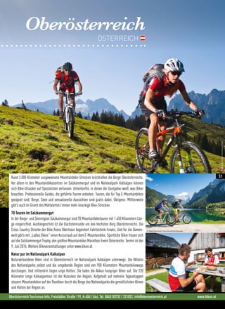 Oberösterreich
ÖSTERREICH
Rund 3.000 Kilometer ausgewiesene Mountainbike-Strecken erschließen die Berge Oberösterreichs.
Vor allem in den Mountainbikezentren im Salzkammergut und im Nationalpark Kalkalpen können
sich Bike-Urlauber auf Spezialisten verlassen. Unterkünfte, in denen der Gastgeber weiß, was Biker
brauchen. Professionelle Guides, die geführte Touren anbieten. Touren, die für Top E-Mountainbikes
geeignet sind. Berge, Seen und sensationelle Aussichten sind gratis dabei. Übrigens: Mittlerweile
gibt’s auch im Granit des Mühlviertels immer mehr knackige Bike-Strecken.
70 Touren im Salzkammergut
In der Berge- und Seenregion Salzkammergut sind 70 Mountainbiketouren mit 1.450 Kilometern Län-
ge eingerichtet. Aushängeschild ist die Dachsteinrunde um den höchsten Berg Oberösterreichs. Die
Cross Country Strecke der Bike Arena Obertraun begeistert Fahrtechnik-Freaks. Und für die Damen-
welt gibt’s mit „Ladies Biken“ einen Kurzurlaub auf dem E-Mountainbike. Sportliche Biker freuen sich
auf die Salzkammergut Trophy, den größten Mountainbike-Marathon-Event Österreichs. Termin ist der
9. Juli 2016. Weitere Bikeveranstaltungen unter www.biken.at
Natur pur im Nationalpark Kalkalpen
Naturverbundene Biker sind in Oberösterreich im Nationalpark Kalkalpen unterwegs. Die Wildnis
des Nationalparks selbst und die umgebende Region sind von 900 Kilometern Mountainbikewege
durchzogen. Und mittendrin liegen urige Hütten. Sie laden die Akkus hungriger Biker auf. Die 220
Kilometer lange Kalkalpentour ist der Klassiker der Region. Aufgeteilt auf mehrere Tagesetappen
steuern Mountainbiker auf der Rundtour durch die Berge des Nationalparks die gemütlichsten Almen
und Hütten der Region an.
Oberösterreich Tourismus-Info, Freistädter Straße 119, A-4041 Linz, Tel. 0043 (0)732 / 221022, info@oberoesterreich.at www.biken.at
© Oberösterreich Tourismus/Hochhauser
© Oberösterreich Tourismus/Hochhauser
©OberösterreichTourismus/Erber
51
 