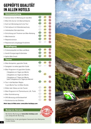 Bestpreis-Garantie
Mehr dazu im Web unter: www.bike-holidays.com
GEPRÜFTE QUALITÄT
IN ALLEN HOTELS
	Hotelausstattung
• Service–Ecke mit Werkzeug für das Bike	 	 	
• Bike-Info-Corner mit Übersichtskarte	 	 	
• Auch am Abreisetag noch eine Tour	 	 	
• Fahrradraum mit Videoüberwachung	 	 	
• Individuelles Fahrradschloss	 	 	
• Einrichtung zum Trocknen von Bike-Kleidung	 	 	
• Wäscheservice	 	 	
• Reparaturservice	 	 	
• Reparaturset und gängige Ersatzteile	 	 	
	Verpflegung
•  Frühstücksbuffet mit Obst und Müsli	 	 	
•  Xenofit Energieriegel  Getränke 	 	 	
• Après-Bike-Snack	 	 	
	Touren
• Bike-Kompetenz, geprüfter Guide	 	 	
• Gastgeber ist selbst geprüfter Guide	 	 	
• Bike-Programm mit geprüften Guides
  2 Angebote an 4 Tagen pro Woche	 		
  2 Angebote an 6 Tagen pro Woche		 	
  2 Angebote an 7 Tagen pro Woche			
  (oder 3 Angebote an 6 Tagen pro Woche)
• Tour in die Nachbar-Region	 	 	
1x pro Woche Tour mit Bike-Shuttle
• Bilder oder Videos von den Touren	 	 	
• Bike-Programm mit Thementouren z.B.: Trails	 	 	
• Bike-Techniktraining	 	 	
• GPS-Beratung und Geräteverleih	 	 	
• Rückholservice bei Defekten	 	 	
Bei Online-Buchung auf www.bike-holidays.com
zum Zeitpunkt der Buchung.
Einzelzimmer in der günstigsten Saisonzeit ohne Mehrpreis
in allen Hotels
6
 