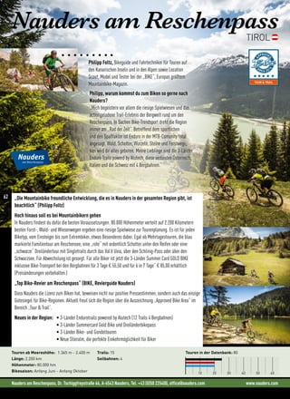 Nauders am Reschenpass, Dr. Tschiggfreystraße 66, A-6543 Nauders, Tel. +43 (0)50 225400, office@nauders.com www.nauders.com
Nauders am Reschenpass
TIROL
„Die Mountainbike freundliche Entwicklung, die es in Nauders in der gesamten Region gibt, ist
beachtlich“ (Philipp Foltz)
Hoch hinaus soll es bei Mountainbikern gehen
In Nauders findest du dafür die besten Voraussetzungen. 80.000 Höhenmeter verteilt auf 2.200 Kilometern
besten Forst-, Wald- und Wiesenwegen ergeben eine riesige Spielwiese zur Tourenplanung. Es ist für jeden
Biketyp, vom Einsteiger bis zum Extrembiker, etwas Besonderes dabei. Egal ob Mehrtagestouren, die blau
markierte Familientour am Reschensee, eine „rote“ mit ordentlich Schotter unter den Reifen oder eine
„schwarze“ Dreiländertour mit Singletrails durch das Val’d Uina, über den Schlinig-Pass oder über den
Schwarzsee. Für Abwechslung ist gesorgt. Für alle Biker ist jetzt die 3-Länder Summer Card GOLD BIKE
inklusive Bike-Transport bei den Bergbahnen für 3 Tage € 55,50 und für 6 in 7 Tage“ € 85,00 erhältlich
(Preisänderungen vorbehalten.)
„Top Bike-Revier am Reschenpass“ (BIKE, Revierguide Nauders)
Dass Nauders die Lizenz zum Biken hat, beweisen nicht nur positive Pressestimmen, sondern auch das einzige
Gütesiegel für Bike-Regionen. Aktuell freut sich die Region über die Auszeichnung „Approved Bike Area“ im
Bereich „Tour  Trail“.
Neues in der Region: • 3-Länder Endurotrails powered by Alutech (12 Trails 4 Bergbahnen)
• 3-Länder Summercard Gold Bike und Dreiländerbikepass
• 3-Länder Bike- und Gondeltouren
• Neue Stieralm, die perfekte Einkehrmöglichkeit für Biker
Touren ab Meereshöhe: 1.365 m - 2.400 m
Länge: 2.200 km
Höhenmeter: 80.000 hm
Bikesaison: Anfang Juni - Anfang Oktober
Trails: 15
Seilbahnen: 4
Touren in der Datenbank: 80
10 20 30 40 50 60
Philipp Foltz, Bikeguide und Fahrtechniker für Touren auf
den Kanarischen Inseln und in den Alpen sowie Location
Scout, Model und Tester bei der „BIKE“, Europas größtem
Mountainbike-Magazin.
Philipp, warum kommst du zum Biken so gerne nach
Nauders?
„Mich begeistern vor allem die riesige Spielwiesen und das
actiongeladene Trail-Erlebnis der Bergwelt rund um den
Reschenpass. In Sachen Bike-Trendsport dreht die Region
immer am „Rad der Zeit“. Betreffend dem sportlichen
und den Spaßfaktor ist Enduro in der MTB-Comunity total
angesagt. Wald, Schotter, Wurzeln, Steine und Forstwege,
hier wird dir alles geboten. Meine Lieblinge sind die 3-Länder
Enduro Trails powerd by Alutech, diese verbinden Österreich,
Italien und die Schweiz mit 4 Bergbahnen.“
62
 