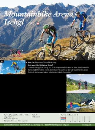 Tourismusverband Paznaun - Ischgl, Dorfstraße 43, A-6561 Ischgl , Tel. +43 (0)50990/100, info@paznaun-ischgl.com www.ischgl.com
Mountainbike Arena
Ischgl TIROL
„Die Top-Secret Trails mit atemraubenden Steil- und Wurzelpassagen bleiben nicht nur den geübte-
ren Bikern vorbehalten, denn mit einem Bikeguide lassen sich alle Trails bezwingen!“ (Heinz Peer)
„Mein Tipp für alle Funbiker ist die Silvretta Card. Mit dieser kostenlosen Karte nutzt du sämtliche
Seilbahnen in der Region jeden Tag und so oft du willst!“ (Heinz Peer)
Genießer oder Racer? Auf den klassischen Touren mit hohem Forststraßenanteil fühlen sich Mountainbiker
aller Könnerstufen wohl. Du suchst nach mehr Herausforderung? Die Enduro-Touren sind genau richtig für
konditionell und fahrtechnisch fortgeschrittene Fahrer. Trailspaß und Landschaftsgenuss vereinen sich zu
einem unvergesslichen Bergerlebnis. Die anspruchvollsten Touren sind die „Big Mountain Touren“. Hochalpine
Runden, zum Teil mit Seilbahnunterstützung und einem hohen Singletrail-Anteil gehören da genauso dazu, wie
möglichst viele Höhenmeter bergauf und bergab.
Neues in der Region: Ischgl Ironbike RELOADED 03. - 06. August 2016 
• Ischgl Alpenhaus Trophy, das brandneue Mountainbike Hillclimb Event: 03.08.2016
• Ischgl Ironbike Easy: 14 km und 27 Hm ohne waghalsige Trails: 05.08.2016
• Ischgl Palio SCC (Short Circuit Race): 05.08.2016
Touren ab Meereshöhe: 1.040 m - 2.872 m
Länge: 1.210 km
Höhenmeter: 50.964 hm
Bikesaison: Mitte Juni - Mitte September
Trails: 14
Seilbahnen: 8
Touren in der Datenbank: 42
10 20 30 40 50 60
©PlattnerB
Heinz Peer, Bikeguide der Silvretta Bike Academy
Heinz, was ist das Highlight der Region?
„Gänsehaut-Feeling gibt es in Ischgl auch für die hartgesottenen Profis. Kaum wo anders findet man ein solch
dichtes Angebot für Funbiker: Freeride, Downhill und Cross Country auf über 1.200 Tourenkilometern. Unsere
Singletrails sind europaweit bekannt und gelten als Mekka für Mountainbiker.“
64
 
