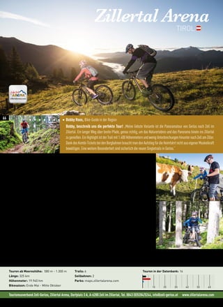 Tourismusverband Zell-Gerlos, Zillertal Arena, Dorfplatz 3 A, A-6280 Zell im Zillertal, Tel. 0043 (0)5284/5244, info@zell-gerlos.at www.zillertalarena.com
Bobby Roos, Bike-Guide in der Region
Bobby, beschreib uns die perfekte Tour! „Meine liebste Variante ist die Panoramatour von Gerlos nach Zell im
Zillertal. Ein langer Weg über breite Pfade, genau richtig, um das Naturerlebnis und das Panorama hinein ins Zillertal
zugenießen.EinHighlightistderTrailmit1.400HöhenmeternundwenigUnterbrechungenhinunternachZellamZiller.
DankdesKombi-TicketsbeidenBergbahnenbrauchtmandenAufstiegfürdieHeimfahrtnichtauseigenerMuskelkraft
bewältigen. Eine weitere Besonderheit sind sicherlich die neuen Singletrails in Gerlos.“
Zillertal ArenaTIROL
„Von Trails mit hohem Genuss-Faktor über Spielwiesen des Freeridings bis zu Power-Trails ist alles
dabei. “ (Wolfgang Rafetseder in der MountainBIKE AUT)
Freie Bahn für Biker
Diese außergewöhnliche Bike-Region erstreckt sich über die zwei Bundesländer Tirol und Salzburg und geizt
nicht mit abwechslungsreichen Touren und Panoramen erster Klasse. Bei einem Tourencocktail, der von der
Talrunde bis hinauf in beachtliche Höhen reicht, findet garantiert jeder Biker die passende Tour für den eigenen
Leistungsanspruch.
Die neuen Singletrails vom Isskogel versprechen mit ihren unterschiedlichen Schwierigkeitsstufen Abwechs-
lung für Jedermann. Nicht so versierte Biker können behutsam die leichten Trails erkunden und Experten ist
neben viel Flow mit kurzen schwierigen Abschnitten genügend Herausforderung geboten. Jeder Trail hat seine
spezielle Charakteristik und begeistert somit auf seine ganz eigene Art.
Die Genießertour ins Schönachtal begeistert Familien und Einsteiger, verschafft einen guten Überblick über die
Region und ist landschaftlich ein echtes Highlight. Wer es etwas schwieriger liebt, auf gediegene Höhenmeter
und gelegentliche Schweißausbrüche steht, kommt bei Touren wie bei der ins Krumbachtal, auf den Isskogel
oder auf die Hirschbichlalm durchaus auf  seine Kosten.
Neues in der Region:
• Neue Singletrails am Isskogel in Gerlos
• Movelo Verleih-  Ladestationen
Touren ab Meereshöhe: 580 m - 1.300 m
Länge: 325 km
Höhenmeter: 19.940 hm
Bikesaison: Ende Mai - Mitte Oktober
Trails: 6
Seilbahnen: 2
Parks: maps.zillertalarena.com
Touren in der Datenbank: 16
10 20 30 40 50 60
©shootandstyle.com
66
 