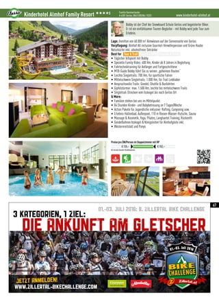 01.-03. JULI 2016: 8. ZILLERTAL BIKE CHALLENGE
3 KATEGORIEN, 1 ZIEL:
DIE ANKUNFT AM GLETSCHER
WWW.ZILLERTAL-BIKECHALLENGE.COM
Jetzt anmelden!
www.kinderhotel-almhof.atKinderhotel Almhof Family Resort 3333S Familie Kammerlander
A-6281 Gerlos, 0043 (0)5284 / 5323
All inclusive Gourmet-Verwöhnpension
Preise pro ÜN/Person im Doppelzimmer mit HP
€ 125,– € 152,–
Bobby ist der Chef der Snowboard Schule Gerlos und begeisterter Biker.
Er ist ein einfühlsamer Touren-Begleiter - mit Bobby wird jede Tour zum
Erlebnis.
Lage: Inmitten von 60.000 m² Almwiesen auf der Sonnenseite von Gerlos
Verpflegung: Almhof All inclusive Gourmet-Verwöhnpension und Grüne Haube
Naturküche inkl. alkoholfreier Getränke
Best for
• Täglicher Infopoint mit Bobby
• Spezielle Family Rides: 400 Hm, Kinder ab 8 Jahren in Begleitung
• Fahrtechniktraining für Anfänger und Fortgeschrittene
• MTB-Guide Bobby führt Sie zu seinen „geheimen Routen“
• Leichte Singletrails: 700 Hm, für sportliche Fahrer
• Mittelschwere Singletrails: 1.000 Hm, für Trail Liebhaber
• Anspruchsvolle Trails: Gondel, Shuttle  Busfahrten
• Gipfelstürmer: max. 1.500 Hm, leichte bis mittelschwere Trails
• Singletrail-Strecken vom Isskogel bis nach Gerlos Ort
 More:
• Familien stehen bei uns im Mittelpunkt
• 84 Stunden Kinder- und Babybetreuung an 7 Tagen/Woche
• Action Pakete für Jugendliche inklusive: Rafting, Canyoning usw.
• Erlebnis-Hallenbad, Außenpool, 110 m Riesen-Wasser-Rutsche, Sauna
• Massage  Kosmetik, Yoga, Pilates, Langhantel Training, Rückenfit
• Gondelbahnen Isskogel  Königsleiten für Almhofgäste inkl.
• Westernreitstall und Ponys
Tour  Trail Easy  e-MTB Freeride  Parks
67
 