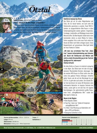 Ötztal Tourismus, Gemeindestraße 4, A-6450 Sölden, Tel. +43 (0)57/200, info@oetztal.com www.oetztal.com/biken
Stefan Gritsch, „Bike  Rad“ Experte der Region
Stefan, was macht die Bike-Region so besonders?
„250 Dreitausender bilden die perfekte Kulisse für eine Vielzahl an herrlichen Touren
in den Ötztaler Alpen. Die Fülle an genehmigten, natubelassenen Pfaden für Biker ist
einzigartig. Aufgrund der guten Beschilderung sind die steilen, engen Varianten selbst
auch ohne Guide leicht zu finden. Das richtige Revier für Singletrail-Liebhaber.“
Ötztal
TIROL
Touren in der Datenbank: 44
10 20 30 40 50 60
Touren ab Meereshöhe: 670 m - 3.012 m
Länge: 870 km
Höhenmeter: 38.000 hm
Bikesaison: Anfang Juni – Mitte September
Trails: 17
Seilbahnen: 5
Radfahren bewegt das Ötztal
Das Ötztal gilt als Tal voller Möglichkeiten und
Trails, die nur darauf warten, von euch unter die
Stollenreifen genommen zu werden. Rund 900 Ki-
lometer an ausgeschilderten Bike-Touren in allen
Schwierigkeitsgraden werden geboten. Singletrails,
Forstwege, Landstraßen und Waldwege lassen keine
Wünsche offen. Die Bike Republic Sölden wird in den
kommenden Jahren zu einem Mekka für Enduro-
Fahrer ausgebaut. Bis zu zehn neue Trails sollen die
Herzen der Biker noch höher schlagen lassen. Einen
Vorgeschmack auf grenzenlosen Bike-Spaß bietet
der neue Flowtrail in Sölden.
„Mit dem neu errichteten Flow Trail „Teäre
Line“ kommt Achterbahnfeeling vom Feinsten
auf. Durch die Steilkurven und Wellen und
nicht zu steile Streckenführung ist der Trail ein
Spaßgarant für Jedermann!“
(Stefan Gritsch)
Die hohe Dichte an Touren ist sicherlich einzigartig
in den Alpen. Das Ötztal kann mit über 40 ausge-
wiesenen Mountainbike-Strecken überzeugen. Für
die meisten MTB-Touren im Ötztal sollte man aber
schon eine gewisse Fitness mitbringen. Immerhin
gehen Touren, wie die auf den Wurmkogel bis auf
3.012 m. Es geht aber auch anders: Der talnahe Ötz-
tal Trail durchmisst mit seinen 80 Kilometern viele
sehenswerte Abstecher im längsten Seitental des
Inntals, zurück geht es mit dem Bus mit eigenen
Rad-Anhängern. Der wahrscheinlich größte Pump-
track Tirols „rolling@Bäckelar Wirt“ rundet den
Bike-Spaß in Sölden ab.
Neues in der Region:
• Bike Republic Sölden
• Flow Trail „Teäre Line“ Sölden  Pumptrack
„rolling@Bäckelar Wirt“
• e-Hiken: feine Mischung aus Raderlebnis mit
dem e-MTB und Wandern
• Übungstrail Sattelfest in Oetz
©LukasEnnemoser
©ÖtztalTourismus
©ÖtztalTourismus
68
 