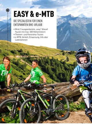 EASY  e-MTB 
DIE SPEZIALISTEN FÜR EINEN
ENTSPANNTEN BIKE-URLAUB
• Mind. 5 ausgearbeitete „easy“ (blaue)
Touren mit max. 500 Höhenmetern
• Themen- und Panorama-Touren
• e-MTB: Verleih, Einweisung, Info über
Ladestationen
 