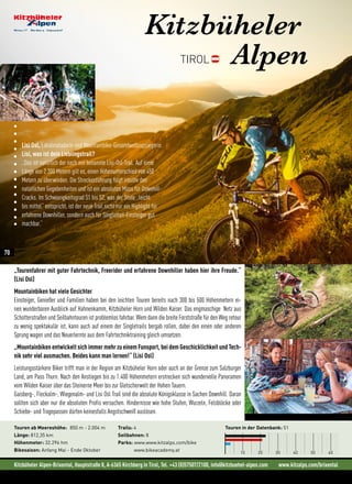 Kitzbüheler Alpen-Brixental, Hauptstraße 8, A-6365 Kirchberg in Tirol, Tel. +43 (0)57507/2100, info@kitzbuehel-alpen.com www.kitzalps.com/brixental
Lisi Osl, Lokalmatadorin und Mountainbike-Gesamtweltcupsiegerin
Lisi, was ist dein Lieblingstrail?
„Das ist natürlich der nach mir benannte Lisi-Osl-Trail. Auf einer
Länge von 2.300 Metern gilt es, einen Höhenunterschied von 450
Metern zu überwinden. Die Streckenführung folgt intuitiv den
natürlichen Gegebenheiten und ist ein absolutes Muss für Downhill-
Cracks. Im Schwierigkeitsgrad S1 bis S2, was der Stufe „leicht
bis mittel“ entspricht, ist der neue Trail nicht nur ein Highlight für
erfahrene Downhiller, sondern auch für Singletrail-Einsteiger gut
machbar.“
Kitzbüheler
AlpenTIROL
„Tourenfahrer mit guter Fahrtechnik, Freerider und erfahrene Downhiller haben hier ihre Freude.“
(Lisi Osl)
Mountainbiken hat viele Gesichter
Einsteiger, Genießer und Familien haben bei den leichten Touren bereits nach 300 bis 500 Höhenmetern ei-
nen wunderbaren Ausblick auf Hahnenkamm, Kitzbüheler Horn und Wilden Kaiser. Das engmaschige  Netz aus
Schotterstraßen und Seilbahntouren ist problemlos fahrbar. Wem dann die breite Forststraße für den Weg retour
zu wenig spektakulär ist, kann auch auf einem der Singletrails bergab rollen, dabei den einen oder anderen
Sprung wagen und das Neuerlernte aus dem Fahrtechniktraining gleich umsetzen.
„Mountainbiken entwickelt sich immer mehr zu einem Funsport, bei dem Geschicklichkeit und Tech-
nik sehr viel ausmachen. Beides kann man lernen!“ (Lisi Osl)
Leistungsstärkere Biker trifft man in der Region am Kitzbüheler Horn oder auch an der Grenze zum Salzburger
Land, am Pass Thurn. Nach den Anstiegen bis zu 1.400 Höhenmetern erstrecken sich wundervolle Panoramen
vom Wilden Kaiser über das Steinerne Meer bis zur Gletscherwelt der Hohen Tauern.
Gaisberg-, Fleckalm-, Wiegenalm- und Lisi Osl Trail sind die absolute Königsklasse in Sachen Downhill. Daran
sollten sich aber nur die absoluten Profis versuchen. Hindernisse wie hohe Stufen, Wurzeln, Felsblöcke oder
Schiebe- und Tragepassen dürfen keinesfalls Angstschweiß auslösen.
Touren in der Datenbank: 51
10 20 30 40 50 60
Touren ab Meereshöhe: 850 m - 2.004 m
Länge: 812,35 km
Höhenmeter: 32.296 hm
Bikesaison: Anfang Mai - Ende Oktober
Trails: 4
Seilbahnen: 8
Parks: www.www.kitzalps.com/bike
www.bikeacademy.at
©M.Maasewerd/EGO-Promotion
70
 