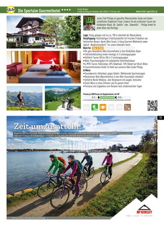 McKINLEY OUTDOOREQUIPMENT BIETET ALLES, WAS SIE FÜR IHR PERFEKTES NATURERLEBNIS BRAUCHEN.
DIE AKTUELLE KOLLEKTION UND ALLE HÄNDLER UNTER WWW.McKINLEY.DE
Zeit umzusatteln!
www.mckinley.de I Besuchen Sie uns auf Facebook
140_19_15_MTS-Katalog_188x128,75mm.indd 1 28.10.15 11:08
www.hotel-sportalm.atDie Sportalm Gourmethotel 3333 Familie Mingler
A-6365 Kirchberg bei Kitzbühel, 0043 (0)5357 / 2778 oder 3347
Je nach Zimmerkategorie und Saisonzeit - Steuern und alle Sportalm Verwöhnleistungen sind inkludiert
Preise pro ÜN/Person im Doppelzimmer mit HP
€ 71,– € 92,–
Junior Chef Philipp ist geprüfter Mountainbike-Guide und leiden-
schaftlicher Singletrail-Freak. Erobern Sie die schönsten Touren der
Kitzbüheler Alpen. Ob „Uphills“ oder „Downhills“ - Philipp findet für
jeden Biker das Richtige.
Lage: Ruhig gelegen und nur ca. 700 m oberhalb der Bikeacademy
Verpflegung: Reichhaltiges Frühstücksbuffet mit frischen Produkten von
heimischen Bauern, Après-Bike-Snack, 5-Gang Gourmet-Wahlmenü sowie
täglich „Nudelschmankerl“ für unsere bikenden Gäste
Best for
•Ihr ganz besonderes Bike-Gourmethotel in den Kitzbüheler Alpen
•Fahrtechniktraining immer montags in 3 Leistungsgruppen
•Geführte Touren (DI bis SA) in 3 Leistungsgruppen
•Biker Pauschalangebot mit individueller Aufenthaltsdauer
•e-MTB-Touren, KidsCamps, GPS-Download, 10% Rabatt auf Ghost-Bikes
•Toureninformation direkt im Hotel von unserem Bike-Guide Philipp
 More:
•Saunabereich, Hallenbad; gegen Gebühr: Wohltuende Sportmassagen
•Kostenloser Bike-Wäscheservice in den Bike-Pauschalen inkludiert
•Geführte Nordic Walking- oder Bergtouren mit ausgeb. Instruktor
•Gratis WLan in allen Zimmern und im ganzen Hotel
•Terrasse und Liegewiese zum Relaxen nach erlebnisreichen Tagen
Tour  Trail Easy  e-MTB Freeride  Parks
71
 