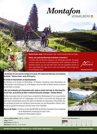 Montafon Tourismus GmbH, A-6780 Schruns, Tel. +43 (0)5 / 06686, info@montafon.at www.montafon.at/biken
MontafonVORARLBERG
„Die Urlauber nur von A nach B zu bringen ist zu wenig. Wir möchten den Menschen auch Erlebnisse
vermitteln.“ (Markus Fessler-Jenny, MTB-Experte)
Freie Bahn für Mountainbiker am Alpenhauptkamm
Das Montafon ist ein Paradies für Mountainbiker. 270 Kilometer Streckennetz locken Mountainbiker und
e-Mountainbiker in das Vorarlberger Tal, um die Bergwelt rund um die Gipfel von Rätikon, Verwall und Silvretta
auf zwei Rädern zu erkunden.
„Wer sich im Montafon aufs Mountainbike setzt, steigt so schnell nicht mehr ab. Weit hinauf füh-
ren die Trails, wo die Blicke der Biker in endlosen Panoramen schwelgen.“ (Outdoor Welten)
Die Bike-Genussregion bietet von leichten Touren auf gemütlichen Wanderwegen bis hin zu anspruchsvollen
Abfahrten über verblockte Trails mit Tragepassagen. Sind die Kräfte in eurer Familie oder Bikegruppe nicht
gleich verteilt und die Kondition variiert stark, wählt ihr im Montafon eine mittelschwere e-Mountainbike-Tour,
wie zum Beispiel die Ganifer Tour. Auf Wunsch können bei dieser Tour auch Mountainbiker mitfahren. Außer-
dem gibt es spezielle Familientouren und Kombi-Touren mit der Gondelbahn.
Neues in der Region: • Erlebe mit der Bike-App MAPtoBIKE das Montafon! Tracke deine Touren und gewinne
bei der MontafonPeaks Schnitzeljagd ein cooles T-Shirt.
• BergePLUS (e-)Mountainbike Programm.
Touren in der Datenbank: 28
10 20 30 40 50 60
Touren ab Meereshöhe: 650 m - 1.430 m
Länge: 998 km
Höhenmeter: 35.028 hm
Bikesaison: Mitte Mai - Ende Oktober
Markus Fessler-Jenny, Produktentwickler „Bike“ und Mountainbike Guide in der Region
Markus, was macht den Bikeurlaub im Montafon so besonders?
„Im Urlaub sollen die Menschen entspannen, alle Belastungen abstreifen. Das gelingt
am besten, indem man ihnen zu tollen Augenblicken verhilft. Abstecher zu Plätzen mit
besonderer Aussicht, die nicht jeder Biker findet. Oder eine ausgedehnte Brotzeit auf
einem urigen Maisäß. Wir zeigen nicht nur Trails und Landschaft, sondern bringen auch
Tal und Traditionen näher.“
MontafonTourismusGmbH/RonaldKalchhauser
©MontafonTourismusGmbH/DanielZangerl©MontafonTourismusGmbH/DanielZangerl
©MontafonTourismusGmbH/DanielZangerl
74
 