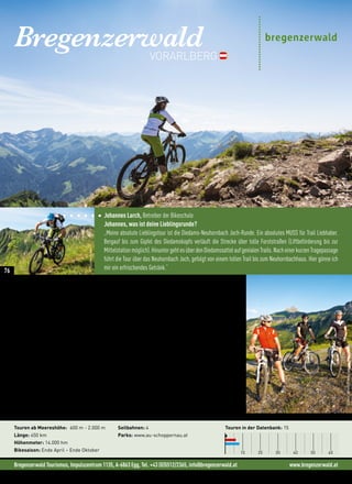 Bregenzerwald Tourismus, Impulszentrum 1135, A-6863 Egg, Tel. +43 (0)5512/2365, info@bregenzerwald.at www.bregenzerwald.at
Johannes Larch, Betreiber der Bikeschule
Johannes, was ist deine Lieblingsrunde?
„Meine absolute Lieblingstour ist die Diedams-Neuhornbach Joch-Runde. Ein absolutes MUSS für Trail Liebhaber.
Bergauf bis zum Gipfel des Diedamskopfs verläuft die Strecke über tolle Forststraßen (Liftbeförderung bis zur
Mittelstationmöglich).HinuntergehtesüberdenDiedamssattelaufgenialenTrails.NacheinerkurzenTragepassage
führt die Tour über das Neuhornbach Joch, gefolgt von einem tollen Trail bis zum Neuhornbachhaus. Hier gönne ich
mir ein erfrischendes Getränk.“
BregenzerwaldVORARLBERG
„Trail Feeling pur, genau das, was das Mountainbiken ausmacht!“
(Johannes Larch, Betreiber der Bikeschule)
Geheimtipp für Individualisten
450 Kilometer ausgewiesene Touren in allen Schwierigkeitsstufen ziehen sich durch die abwechslungsreiche
Landschaft des Bregenzerwaldes. Sanfte Hügel, weite Ebenen und romantische Flusstäler sind da genauso zu
finden wie imposante Gipfel mit langen, harten Anstiegen.
„Der Bregenzerwald ist ein Geheimtipp, so überstrapaziert der Begriff auch sein mag. Hier ist es
noch beschaulich ruhig mit allen Vorteilen, die wenig überlaufene Wege so mit sich bringen. Eine
einsame Gipfelrast beispielsweise.” (Marco Felgenhauer, Fotograf und Sportjournalist)
Einige der Touren lassen sich mit einer Gondelfahrt kombinieren, um Teilstücke, die es besonders in sich
haben, einzusparen. Die grandiosen Panoramen auf die umliegenden Gipfel reichen bis ins benachbarte
Allgäu, in die Arlberger Gruppe und die Silvretta. Technisch anspruchsvolle Trails sowie ein Bikestopp, um die
legendären Käsknöpfle zu probieren, machen eine Tour im Bregenzerwald perfekt.
Neues in der Region: • Rundtour zum Lug oberhalb von Au-Schoppernau
Touren ab Meereshöhe: 600 m - 2.000 m
Länge: 450 km
Höhenmeter: 14.000 hm
Bikesaison: Ende April – Ende Oktober
Seilbahnen: 4
Parks: www.au-schoppernau.at
Touren in der Datenbank: 15
10 20 30 40 50 60
©StephanSchatz
©StephanSchatz
©AdolfBereuter,BregenzerwaldTourismus
76
 